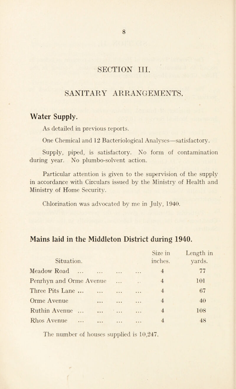 SECTION III. SANITARY ARRANGEMENTS. Water Supply. As detailed in previous reports. One Chemical and 12 Bacteriological Analyses—satisfactory. Supply, piped, is satisfactory. No form of contamination during year. No plumbo-solvent action. Particular attention is given to the supervision of the supply in accordance with Circulars issued by the Ministry of Health and Ministry of Home Security. Chlorination was advocated by me in July, 1940. Mains laid in the Middleton District during 1940. Situation. Size in inches. Length in yards. Meadow Road Penrhyn and Orme Avenue Three Pits Lane ... Orme Avenue Ruthin Avenue ... Rhos Avenue 4 4 4 4 4 4 77 101 67 40 108 48 The number of houses supplied is 10,247,