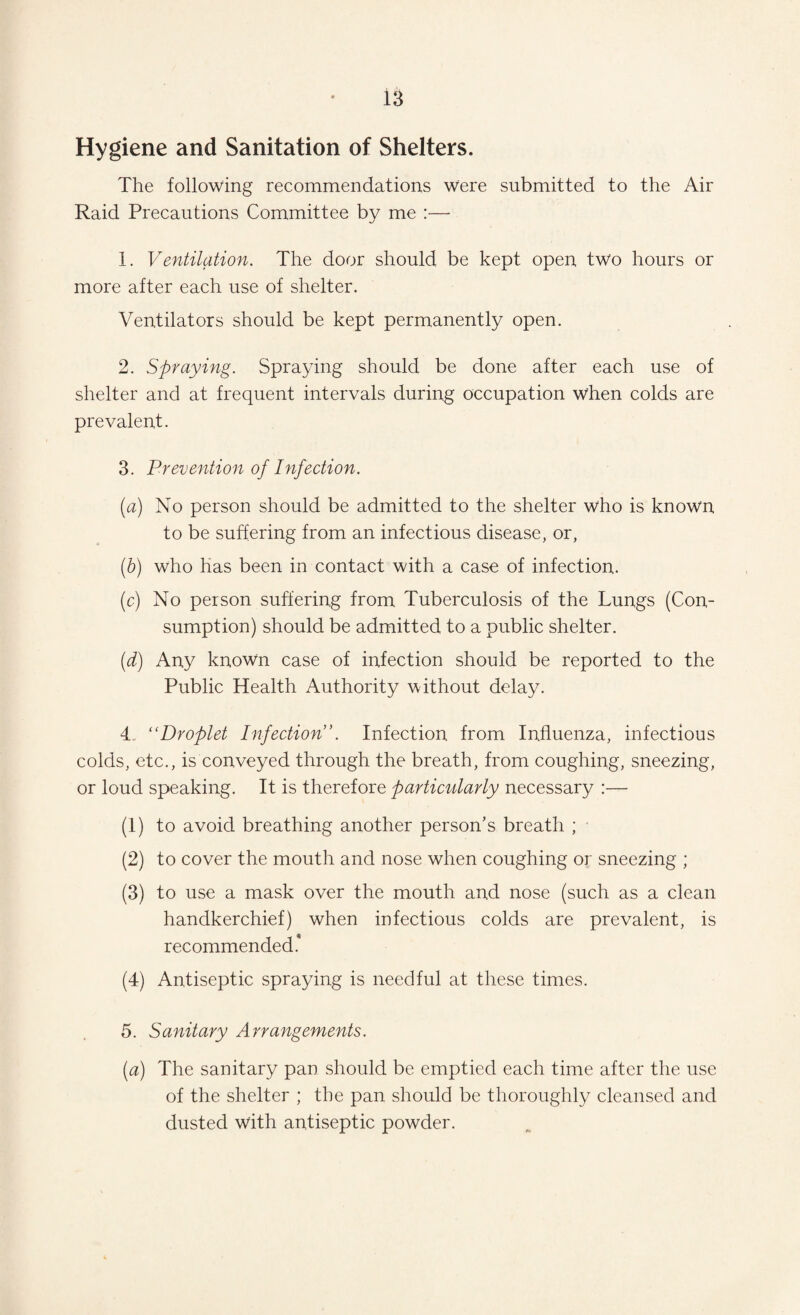 Hygiene and Sanitation of Shelters. The following recommendations were submitted to the Air Raid Precautions Committee by me :— 1. Ventilation. The door should be kept open two hours or more after each use of shelter. Ventilators should be kept permanently open. 2. Spraying. Spraying should be done after each use of shelter and at frequent intervals during occupation when colds are prevalent. 3. Prevention of Infection. (a) No person should be admitted to the shelter who is known to be suffering from an infectious disease, or, (b) who has been in contact with a case of infection. (c) No person suffering from Tuberculosis of the Lungs (Con¬ sumption) should be admitted to a public shelter. (d) Any known case of infection should be reported to the Public Health Authority without delay. 4. “Droplet Infection’. Infection from Influenza, infectious colds, etc., is conveyed through the breath, from coughing, sneezing, or loud speaking. It is therefore particularly necessary :— (1) to avoid breathing another person's breath ; (2) to cover the mouth and nose when coughing or sneezing ; (3) to use a mask over the mouth and nose (such as a clean handkerchief) when infectious colds are prevalent, is recommended* (4) Antiseptic spraying is needful at these times. 5. Sanitary Arrangements. (a) The sanitary pan should be emptied each time after the use of the shelter ; the pan should be thoroughly cleansed and dusted with antiseptic powder.