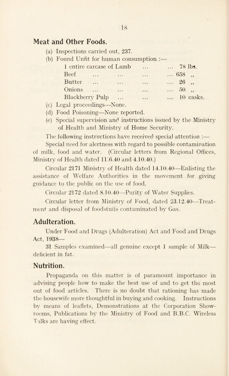 Meat and Other Foods. 78 lbs. 658 ,, 26 „ 50 „ 10 casks. (a) Inspections carried out, 237. (b) Found Unfit for human consumption :— 1 entire carcase of Lamb Beef Butter Onions Blackberry Pulp (c) Legal proceedings—-None. (d) Food Poisoning—None reported. (e) Special supervision and instructions issued by the Ministry of Health and Ministry of Home Security. The following instructions have received special attention :— Special need for alertness with regard to possible contamination of milk, food and water. (Circular letters from Regional Offices, Ministry of Health dated 11.6.40 and 4.10.40.) Circular 2171 Ministry of Health dated 14.10.40—-Enlisting the assistance of Welfare Authorities in the movement for giving guidance to the public on the use of food. Circular 2172 dated 8.10.40—Purity of Water Supplies. Circular letter from Ministry of Food, dated 23.12.40—Treat¬ ment and disposal of foodstuffs contaminated by Gas. Adulteration. Under Food and Drugs (Adulteration) Act and Food and Drugs Act, 1938— 31 Samples examined—all genuine except 1 sample of Milk—• deficient in fat. Nutrition. Propaganda on this matter is of paramount importance in advising people how to make the best use of and to get the most out of food articles. There is no doubt that rationing has made the housewife more thoughtful in buying and cooking. Instructions by means of leaflets, Demonstrations at the Corporation Show¬ rooms, Publications by the Ministry of Food and B.B.C. Wireless Talks are having effect.