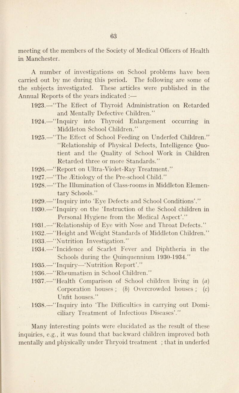 meeting of the members of the Society of Medical Officers of Health in Manchester. A number of investigations on School problems have been carried out by me during this period. The following are some of the subjects investigated. These articles were published in the Annual Reports of the years indicated :—- 1923. —“The Effect of Thyroid Administration on Retarded and Mentally Defective Children.” 1924. —'“Inquiry into Thyroid Enlargement occurring in Middleton School Children.” 1925. —“The Effect of School Feeding on Underfed Children.” “Relationship of Physical Defects, Intelligence Quo¬ tient and the Quality of School Work in Children Retarded three or more Standards.” 1926. —“Report on Ultra-Violet-Ray Treatment.” 1927. —-“The ^Etiology of the Pre-school Child.” 1928. —“The Illumination of Class-rooms in Middleton Elemen¬ tary Schools.” 1929. —“Inquiry into ‘Eye Defects and School Conditions’.” 1930. —“Inquiry on the ‘Instruction of the School children in Personal Hygiene from the Medical Aspect’.” 1931. —-“Relationship of Eye with Nose and Throat Defects.” 1932. —-“Height and Weight Standards of Middleton Children.” 1933. —“Nutrition Investigation.’’ 1934. —“Incidence of Scarlet Fever and Diphtheria in the Schools during the Quinquennium 1930-1934.” 1935. —-‘‘Inquiry—‘Nutrition Report 1936. —“Rheumatism in School Children.” 1937. —'“Health Comparison of School children living in (a) Corporation houses ; (b) Overcrowded houses ; (c) Unfit houses.” 1938. —“Inquiry into ‘The Difficulties in carrying out Domi¬ ciliary Treatment of Infectious Diseases’.” Many interesting points were elucidated as the result of these inquiries, e.g., it was found that backward children improved both mentally and physically under Thryoid treatment ; that in underfed