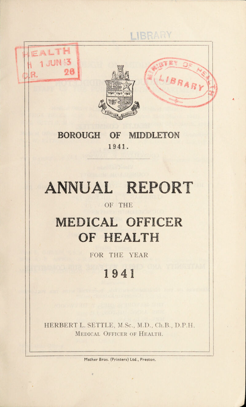 BOROUGH OF MIDDLETON 1941. ANNUAL REPORT OF THE MEDICAL OFFICER OF HEALTH FOR THE YEAR 1941 HERBERT L. SETTLE, M.Sc., M.D., Ch.B., D.P.H. Medical Officer of Health. Mather Bros. (Printers) Ltd., Preston.