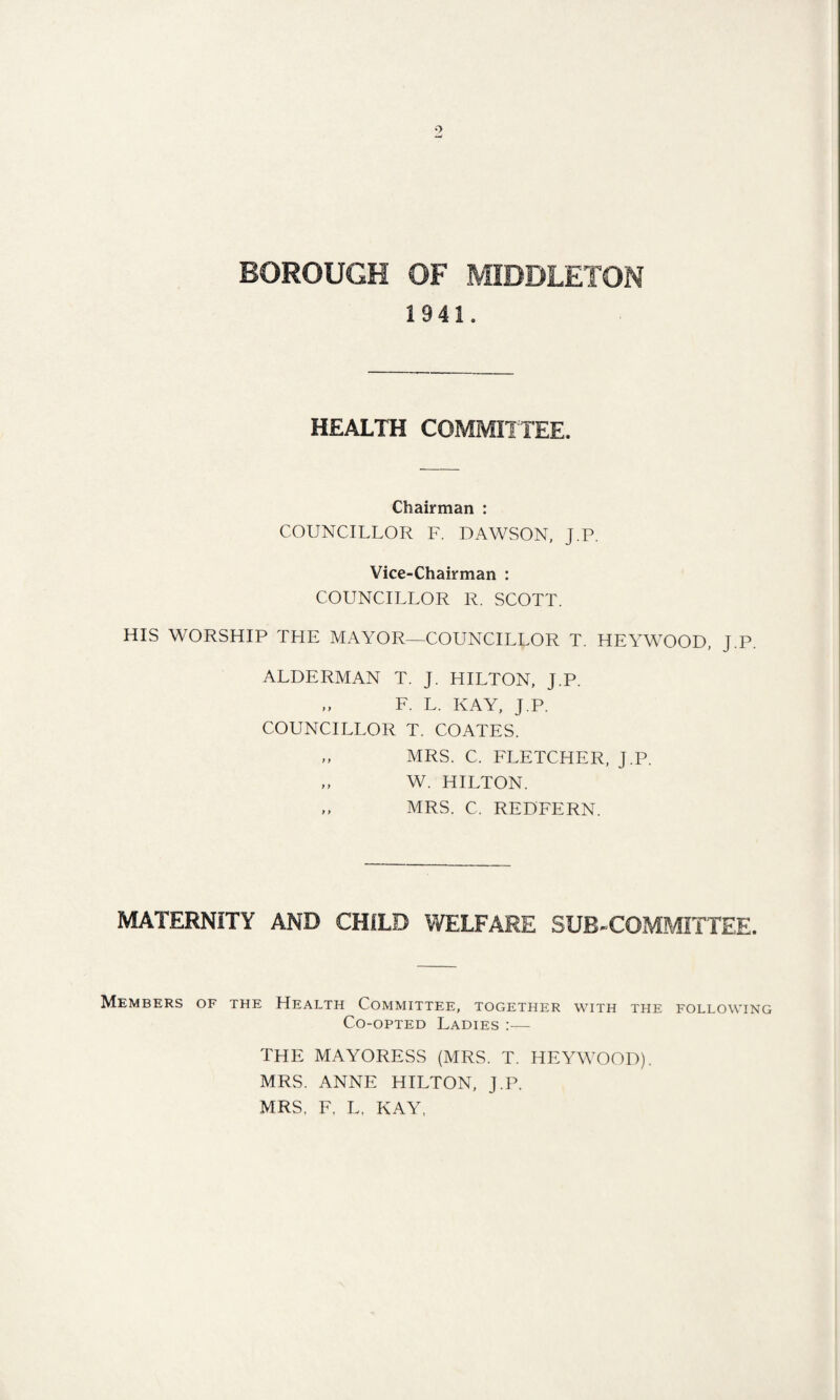 1941. HEALTH COMMITTEE. Chairman : COUNCILLOR F. DAWSON, J.P. Vice-Chairman : COUNCILLOR R. SCOTT. HIS WORSHIP THE MAYOR—COUNCILLOR T. HEYWOOD, J.P. ALDERMAN T. J. HILTON, J.P. „ F. L. KAY, J.P. COUNCILLOR T. COATES. „ MRS. C. FLETCHER, J.P. „ W. HILTON. ,, MRS. C. REDFERN. MATERNITY AND CHILD WELFARE SUB-COMMITTEE. Members of the Health Committee, together with the following Co-opted Ladies :— THE MAYORESS (MRS. T. HEYWOOD). MRS. ANNE HILTON, J.P. MRS, F, L, KAY.