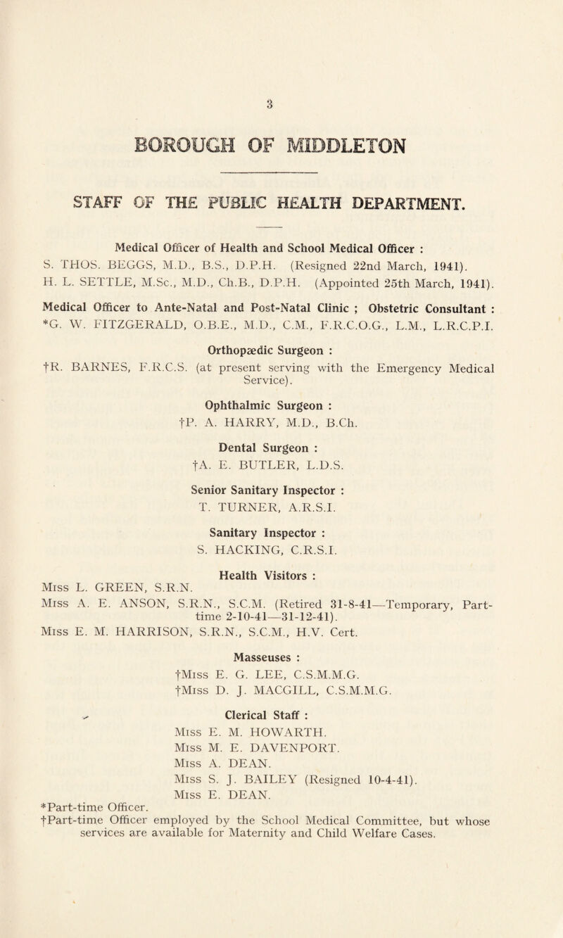 BOROUGH OF MIDDLETON STAFF OF THE PUBLIC HEALTH DEPARTMENT. Medical Officer of Health and School Medical Officer : S. THOS. BEGGS, M.D., B.S., D.P.H. (Resigned 22nd March, 1941). H. L. SETTLE, M.Sc., M.D., Ch.B., D.P.H. (Appointed 25th March, 1941). Medical Officer to Ante-Natal and Post-Natal Clinic ; Obstetric Consultant : *G. W. FITZGERALD, O.B.E., M.D., C.M., E.R.C.O.G., L.M., L.R.C.P.I. Orthopaedic Surgeon : fR. BARNES, F.R.C.S. (at present serving with the Emergency Medical Service). Ophthalmic Surgeon : fP. A. HARRY, M.D., B.Ch. Dental Surgeon : fA. E. BUTLER, L.D.S. Senior Sanitary Inspector : T. TURNER, A.R.S.I. Sanitary Inspector : S. HACKING, C.R.S.I. Health Visitors : Miss L. GREEN, S.R.N. Miss A. E. ANSON, S.R.N., S.C.M. (Retired 31-8-41—Temporary, Part- time 2-10-41—31-12-41). Miss E. M. HARRISON, S.R.N., S.C.M., H.V. Cert. Masseuses : fMiss E. G. LEE, C.S.M.M.G. fMiss D. J. MACGILL, C.S.M.M.G. ^ Clerical Staff : Miss E. M. HOWARTH. Miss M. E. DAVENPORT. Miss A. DEAN. Miss S. J. BAILEY (Resigned 10-4-41). Miss E. DEAN. * Part-time Officer. •j-Part-time Officer employed by the School Medical Committee, but whose services are available for Maternity and Child Welfare Cases.