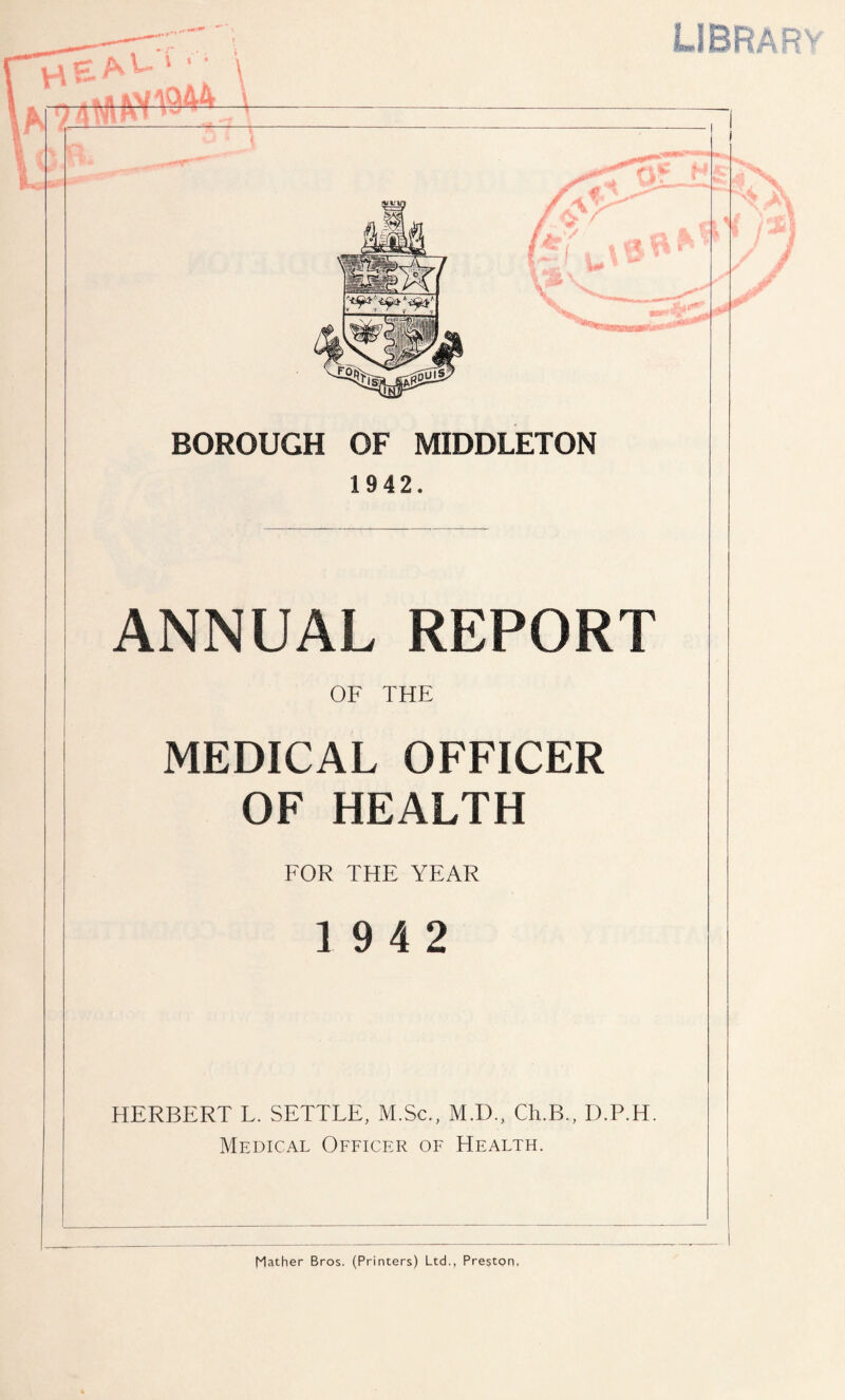 LI BRA R U U4QAA \ — — — BOROUGH OF MIDDLETON 1942. ANNUAL REPORT OF THE MEDICAL OFFICER OF HEALTH FOR THE YEAR 19 4 2 HERBERT L. SETTLE, M.Sc., M.D., Ch.B., D.P.H. Medical Officer of Health. Mather Bros. (Printers) Ltd., Preston,