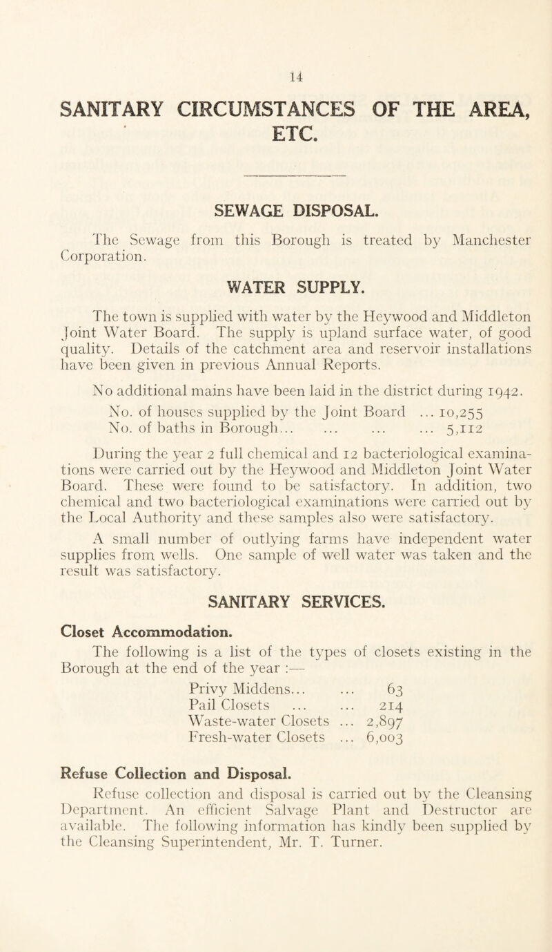 SANITARY CIRCUMSTANCES OF THE AREA, ETC* SEWAGE DISPOSAL. The Sewage from this Borough is treated by Manchester Corporation. WATER SUPPLY. The town is supplied with water by the Heywood and Middleton Joint Water Board. The supply is upland surface water, of good quality. Details of the catchment area and reservoir installations have been given in previous Annual Reports. No additional mains have been laid in the district during 1942. No. of houses supplied by the Joint Board ... 10,255 No. of baths in Borough. ... ... 5,112 During the year 2 full chemical and 12 bacteriological examina¬ tions were carried out by the Heywood and Middleton Joint Water Board. These were found to be satisfactory. In addition, two chemical and two bacteriological examinations were carried out by the Local Authority and these samples also were satisfactory. A small number of outlying farms have independent water supplies from wells. One sample of well water was taken and the result was satisfactory. SANITARY SERVICES. Closet Accommodation. The following is a list of the types of closets existing in the Borough at the end of the year :— Privy Middens... ... 63 Pail Closets ... ... 214 Waste-water Closets ... 2,897 Fresh-water Closets ... 6,003 Refuse Collection and Disposal. Refuse collection and disposal is carried out by the Cleansing Department. An efficient Salvage Plant and Destructor are available. The following information has kindly been supplied by the Cleansing Superintendent, Mr. T. Turner.