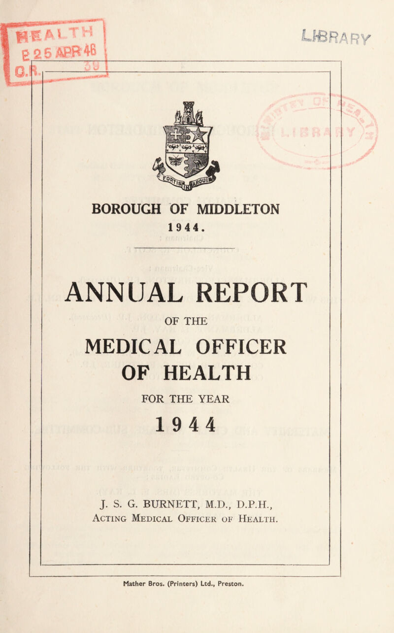 BOROUGH OF MIDDLETON 1 944. ANNUAL REPORT OF THE MEDICAL OFFICER OF HEALTH FOR THE YEAR 1944 J. S. G. BURNETT, M.D., D.P.H., Acting Medical Officer of Health. Mather Bros. (Printers) Ltd., Preston.