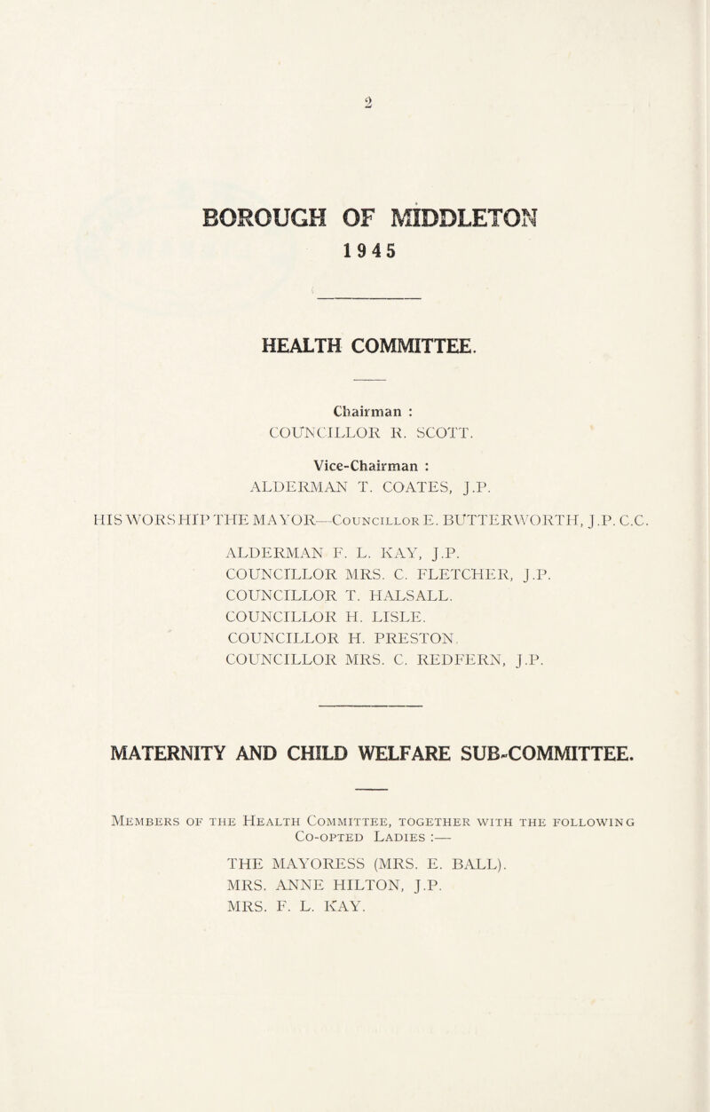 1945 HEALTH COMMITTEE. Chairman : COUNCILLOR R. SCOTT. Vice-Chairman : ALDERMAN T. COATES, J.P. HIS WORSHIP THE MAYOR—Councillor E. BUTTERWORTH, J.P. C.C. ALDERMAN F. L. KAY, J.P. COUNCILLOR MRS. C. FLETCHER, J.P. COUNCILLOR T. HALSALL. COUNCILLOR H. LISLE. COUNCILLOR H. PRESTON COUNCILLOR MRS. C. REDFERN, J.P. MATERNITY AND CHILD WELFARE SUB-COMMITTEE. Members of the Health Committee, together with the following Co-opted Ladies :— THE MAYORESS (MRS. E. BALL). MRS. ANNE HILTON, J.P. MRS. F. L. KAY.