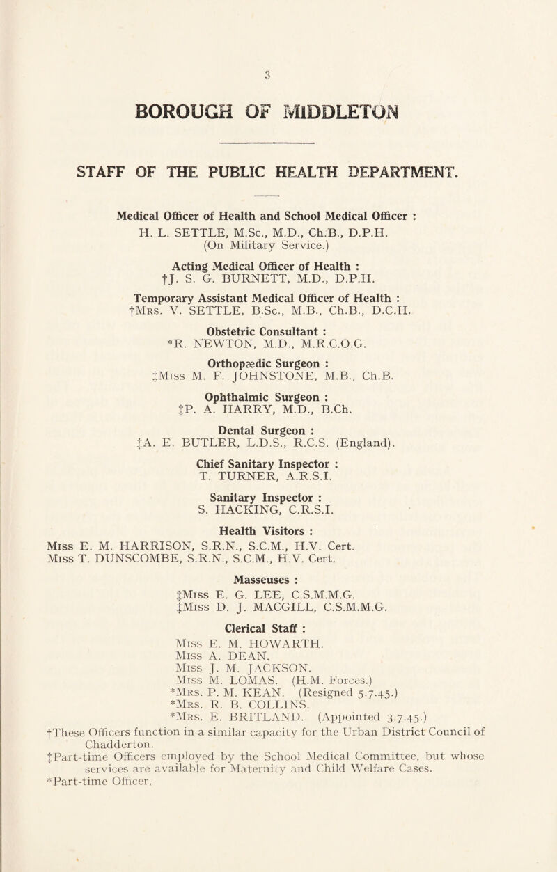 d-d- STAFF OF THE PUBLIC HEALTH DEPARTMENT. Medical Officer of Health and School Medical Officer : H. L. SETTLE, M.Sc., M.D., Ch.B., D.P.H. (On Military Service.) Acting Medical Officer of Health : tj. S. G. BURNETT, M.D., D.P.H. Temporary Assistant Medical Officer of Health : -f-MRS. V. SETTLE, B.Sc., M.B., Ch.B., D.C.H. Obstetric Consultant : *R. NEWTON, M.D., M.R.C.O.G. Orthopaedic Surgeon : iMiss M. F. JOHNSTONE, M.B., Ch.B. Ophthalmic Surgeon : JP. A. HARRY, M.D., B.Ch. Dental Surgeon : $A. E. BUTLER, L.D.S., R.C.S. (England). Chief Sanitary Inspector : T. TURNER, A.R.S.I. Sanitary Inspector : S. HACKING, C.R.S.I. Health Visitors : Miss E. M. HARRISON, S.R.N., S.C.M., H.V. Cert. Miss T. DUNSCOMBE, S.R.N., S.C.M., H.V. Cert. Masseuses : jMiss E. G. LEE, C.S.M.M.G. JMiss D. J. MACGILL, C.S.M.M.G. Clerical Staff : Miss E. M. HOWARTH. Miss A. DEAN. Miss J. M. JACKSON. Miss M. LOMAS. (H.M. Forces.) *Mrs. P. M. KEAN. (Resigned 5.7.45.) *Mrs. R. B. COLLINS. *Mrs. E. BRITLAND. (Appointed 3.7.45.) -(•These Officers function in a similar capacity for the Urban District Council of Chadderton. Part-time Officers employed by the School Medical Committee, but whose services are available for Maternity and Child Welfare Cases. *Part-time Officer,