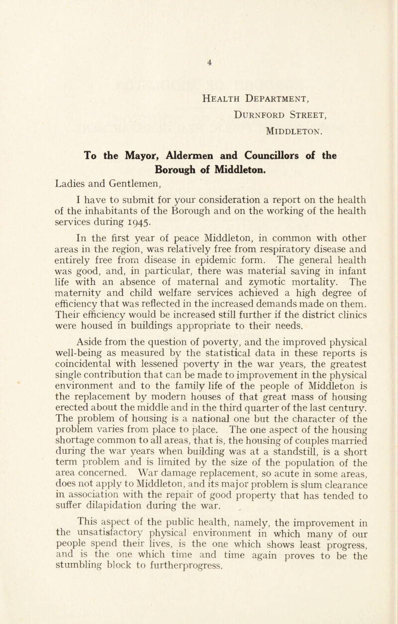 Health Department, Durnford Street, Middleton. To the Mayor, Aldermen and Councillors of the Borough of Middleton. Ladies and Gentlemen, I have to submit for your consideration a report on the health of the inhabitants of the Borough and on the working of the health services during 1945. In the first year of peace Middleton, in common with other areas in the region, was relatively free from respiratory disease and entirely free from disease in epidemic form. The general health was good, and, in particular, there was material saving in infant life with an absence of maternal and zymotic mortality. The maternity and child welfare services achieved a high degree of efficiency that was reflected in the increased demands made on them. Their efficiency would be increased still further if the district clinics were housed in buildings appropriate to their needs. Aside from the question of poverty, and the improved physical well-being as measured by the statistical data in these reports is coincidental with lessened poverty in the war years, the greatest single contribution that can be made to improvement in the physical environment and to the family life of the people of Middleton is the replacement by modern houses of that great mass of housing erected about the middle and in the third quarter of the last century. The problem of housing is a national one but the character of the problem varies from place to place. The one aspect of the housing shortage common to all areas, that is, the housing of couples married during the war years when building was at a standstill, is a short term problem and is limited by the size of the population of the area concerned. War damage replacement, so acute in some areas, does not apply to Middleton, and its major problem is slum clearance in association with the repair of good property that has tended to suffer dilapidation during the war. This aspect of the public health, namely, the improvement in the unsatisfactory physical environment in which many of our people spend their lives, is the one which shows least progress, and is the one which time and time again proves to be the stumbling block to furtherprogress.