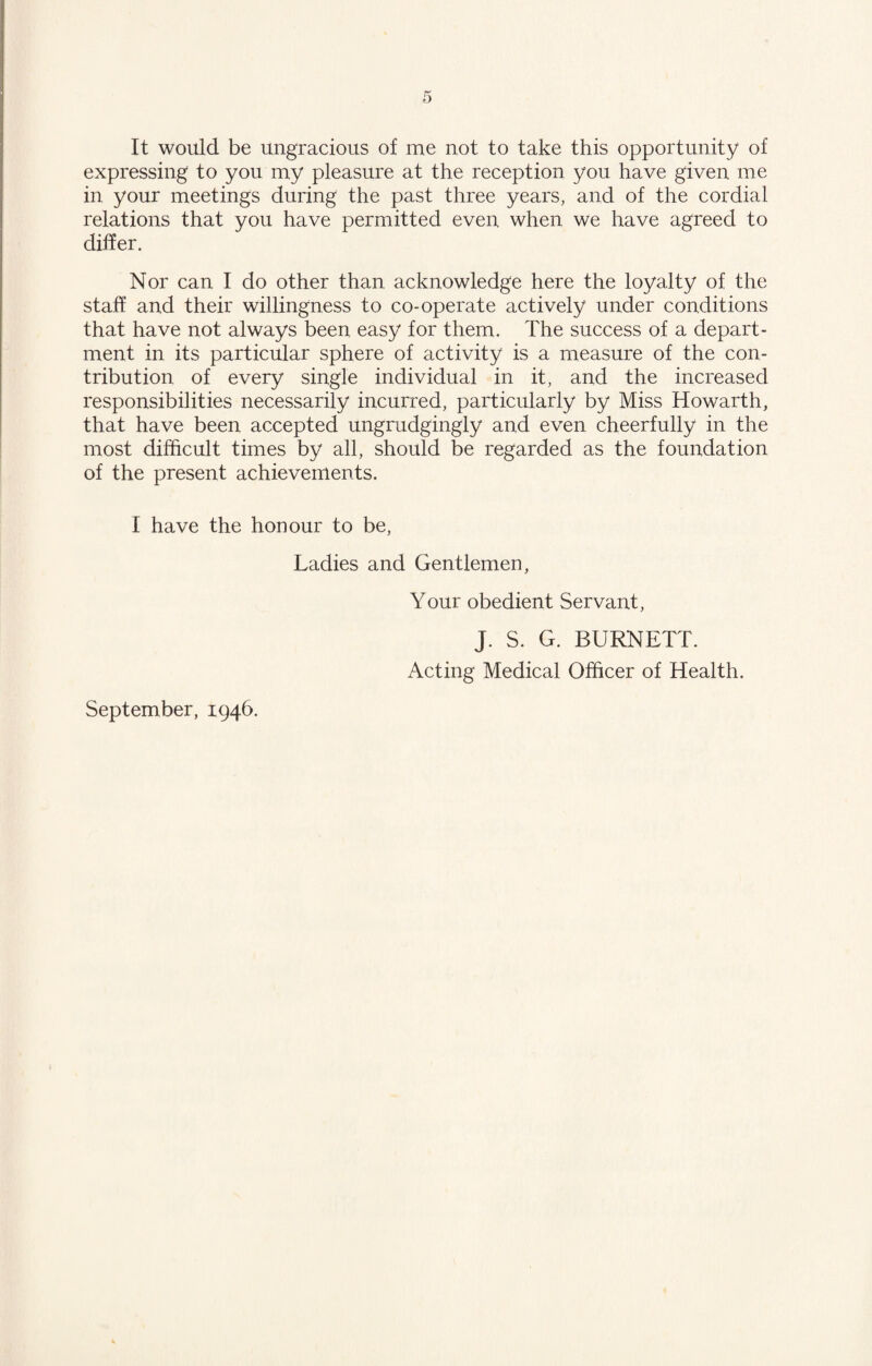 It would be ungracious of me not to take this opportunity of expressing to you my pleasure at the reception you have given me in your meetings during the past three years, and of the cordial relations that you have permitted even when we have agreed to differ. Nor can I do other than acknowledge here the loyalty of the staff and their willingness to co-operate actively under conditions that have not always been easy for them. The success of a depart¬ ment in its particular sphere of activity is a measure of the con¬ tribution of every single individual in it, and the increased responsibilities necessarily incurred, particularly by Miss Howarth, that have been accepted ungrudgingly and even cheerfully in the most difficult times by all, should be regarded as the foundation of the present achievements. I have the honour to be, Ladies and Gentlemen, Your obedient Servant, J. S. G. BURNETT. Acting Medical Officer of Health. September, 1946.