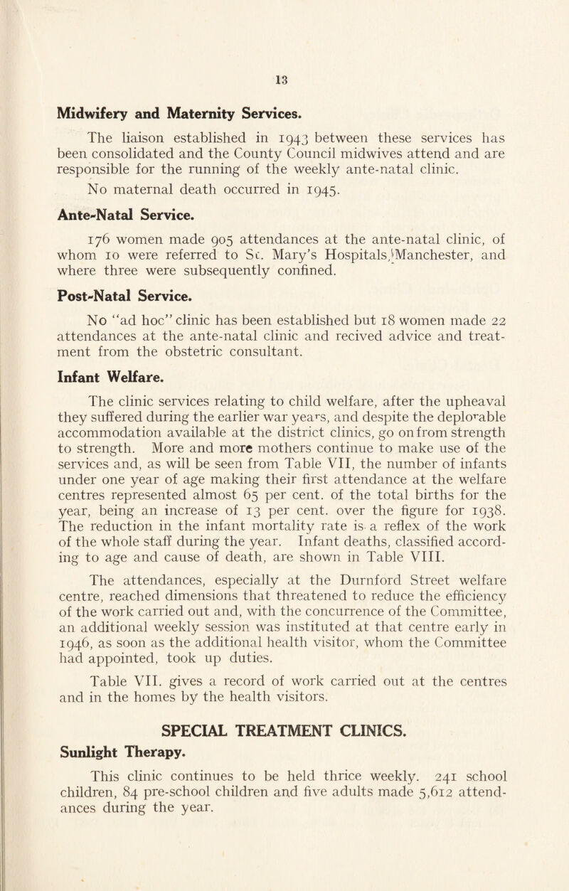 Midwifery and Maternity Services. The liaison established in 1943 between these services has been consolidated and the County Council midwives attend and are responsible for the running of the weekly ante-natal clinic. No maternal death occurred in 1945. Ante-Natal Service. 176 women made 905 attendances at the ante-natal clinic, of whom 10 were referred to Sc. Mary’s Hospitals^Manchester, and where three were subsequently confined. Post-Natal Service. No “ad hoc” clinic has been established but 18 women made 22 attendances at the ante-natal clinic and recived advice and treat¬ ment from the obstetric consultant. Infant Welfare. The clinic services relating to child welfare, after the upheaval they suffered during the earlier war years, and despite the deplomble accommodation available at the district clinics, go on from strength to strength. More and more mothers continue to make use of the services and, as will be seen from Table VII, the number of infants under one year of age making their first attendance at the welfare centres represented almost 65 per cent, of the total births for the year, being an increase of 13 per cent, over the figure for 1938. The reduction in the infant mortality rate is a reflex of the work of the whole staff during the year. Infant deaths, classified accord¬ ing to age and cause of death, are shown in Table VIII. The attendances, especially at the Durnforcl Street welfare centre, reached dimensions that threatened to reduce the efficiency of the work carried out and, with the concurrence of the Committee, an additional weekly session was instituted at that centre early in 1946, as soon as the additional health visitor, whom the Committee had appointed, took up duties. Table VII. gives a record of work carried out at the centres and in the homes by the health visitors. SPECIAL TREATMENT CLINICS. Sunlight Therapy. This clinic continues to be held thrice weekly. 241 school children, 84 pre-school children and five adults made 5,612 attend¬ ances during the year.