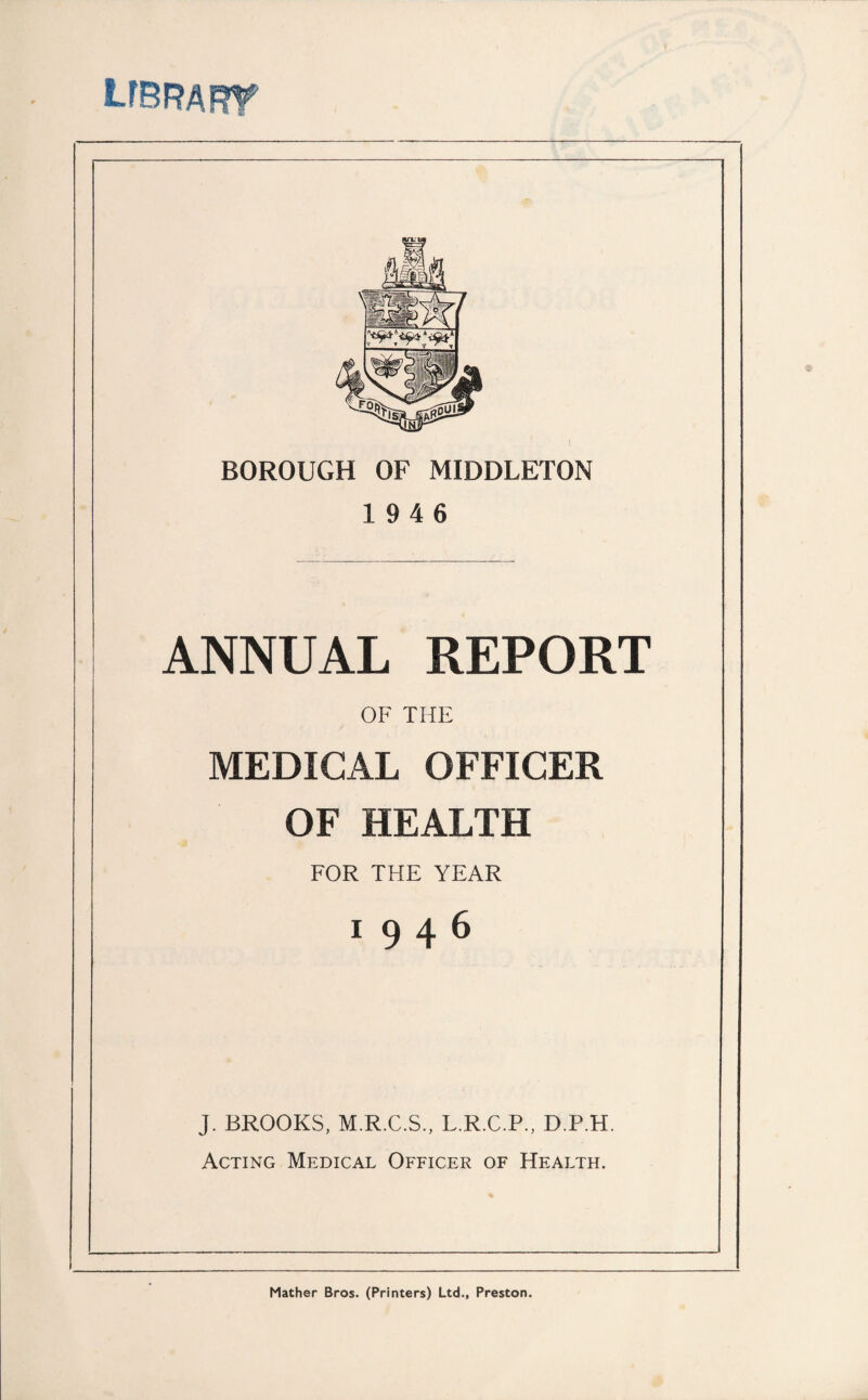 LFBRAFrr BOROUGH OF MIDDLETON 19 4 6 ANNUAL REPORT OF THE MEDICAL OFFICER OF HEALTH FOR THE YEAR 19 4 6 J. BROOKS, M.R.C.S., L.R.C.P., D.P.H. Acting Medical Officer of Health. Mather Bros. (Printers) Ltd., Preston.