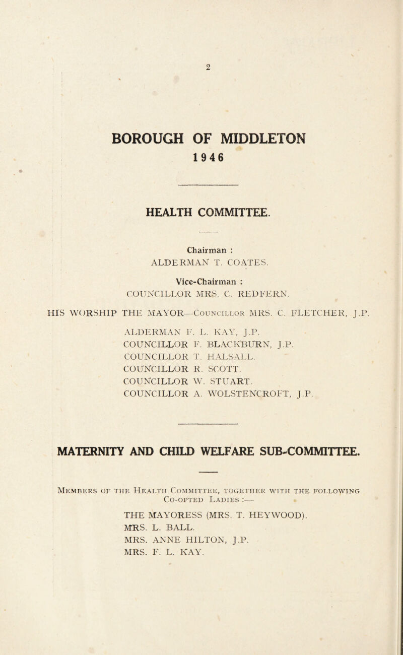 BOROUGH OF MIDDLETON 1946 HEALTH COMMITTEE. Chairman : ALDERMAN T. COATES. Vice-Chairman : COUNCILLOR MRS. C. RED FERN. HIS WORSHIP THE MAYOR—Councillor MRS. C. FLETCHER, J.P. ALDERMAN F. L. KAY, J.P. COUNCILLOR F. BLACKBURN, J.P. COUNCILLOR T. HALSALL. COUNCILLOR R. SCOTT. COUNCILLOR W. STUART. COUNCILLOR A. WOLSTENCROFT, J.P. MATERNITY AND CHILD WELFARE SUB-COMMITTEE. Members of the Health Committee, together with the following Co-opted Ladies :— THE MAYORESS (MRS. T. HEYWOOD). MRS. L. BALL. MRS. ANNE HILTON, J.P. MRS. F. L. KAY.
