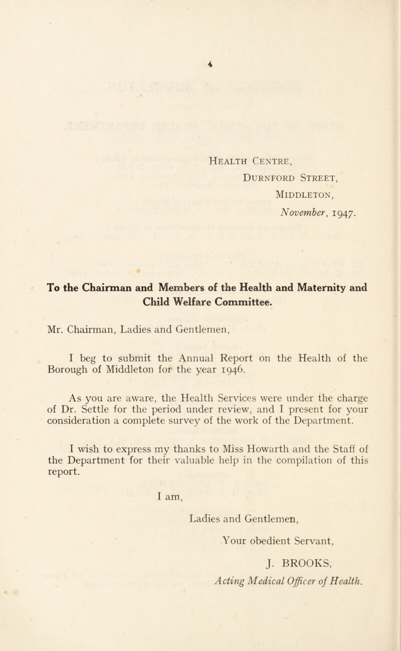 Durnford Street, Middleton, November, 1947. To the Chairman and Members of the Health and Maternity and Child Welfare Committee. Mr. Chairman, Ladies and Gentlemen, I beg to submit the Annual Report on the Health of the Borough of Middleton for the year 1946. As you are aware, the Health Services were under the charge of Dr. Settle for the period under review, and I present for your consideration a complete survey of the work of the Department. I wish to express my thanks to Miss Howarth and the Staff of the Department for their valuable help in the compilation of this report. I am, Ladies and Gentlemen, Your obedient Servant, J. BROOKS, Acting Medical Officer of Health.