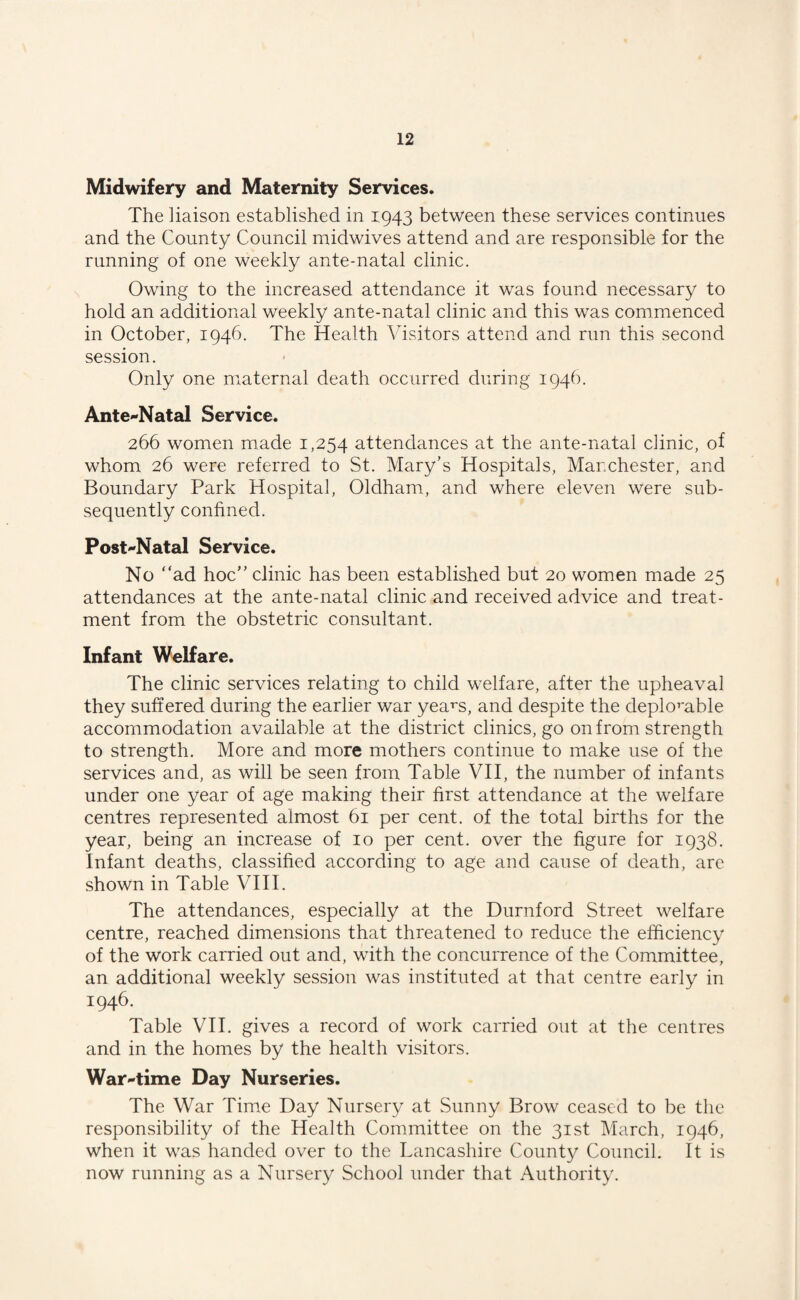 Midwifery and Maternity Services. The liaison established in 1943 between these services continues and the County Council midwives attend and are responsible for the running of one weekly ante-natal clinic. Owing to the increased attendance it was found necessary to hold an additional weekly ante-natal clinic and this was commenced in October, 1946. The Health Visitors attend and run this second session. Only one maternal death occurred during 1946. Ante-Natal Service. 266 women made 1,254 attendances at the ante-natal clinic, of whom 26 were referred to St. Mary’s Hospitals, Manchester, and Boundary Park Hospital, Oldham, and where eleven were sub¬ sequently confined. Post-Natal Service. No “ad hoc” clinic has been established but 20 women made 25 attendances at the ante-natal clinic and received advice and treat¬ ment from the obstetric consultant. Infant Welfare. The clinic services relating to child welfare, after the upheaval they suffered during the earlier war yearn, and despite the deplorable accommodation available at the district clinics, go on from strength to strength. More and more mothers continue to make use of the services and, as will be seen from Table VII, the number of infants under one year of age making their first attendance at the welfare centres represented almost 61 per cent, of the total births for the year, being an increase of 10 per cent, over the figure for 1938. Infant deaths, classified according to age and cause of death, are shown in Table VIII. The attendances, especially at the Durnford Street welfare centre, reached dimensions that threatened to reduce the efficiency of the work carried out and, with the concurrence of the Committee, an additional weekly session was instituted at that centre early in 1946. Table VII. gives a record of work carried out at the centres and in the homes by the health visitors. War-time Day Nurseries. The War Time Day Nursery at Sunny Brow ceased to be the responsibility of the Health Committee on the 31st March, 1946, when it was handed over to the Lancashire County Council. It is now running as a Nursery School under that Authority.