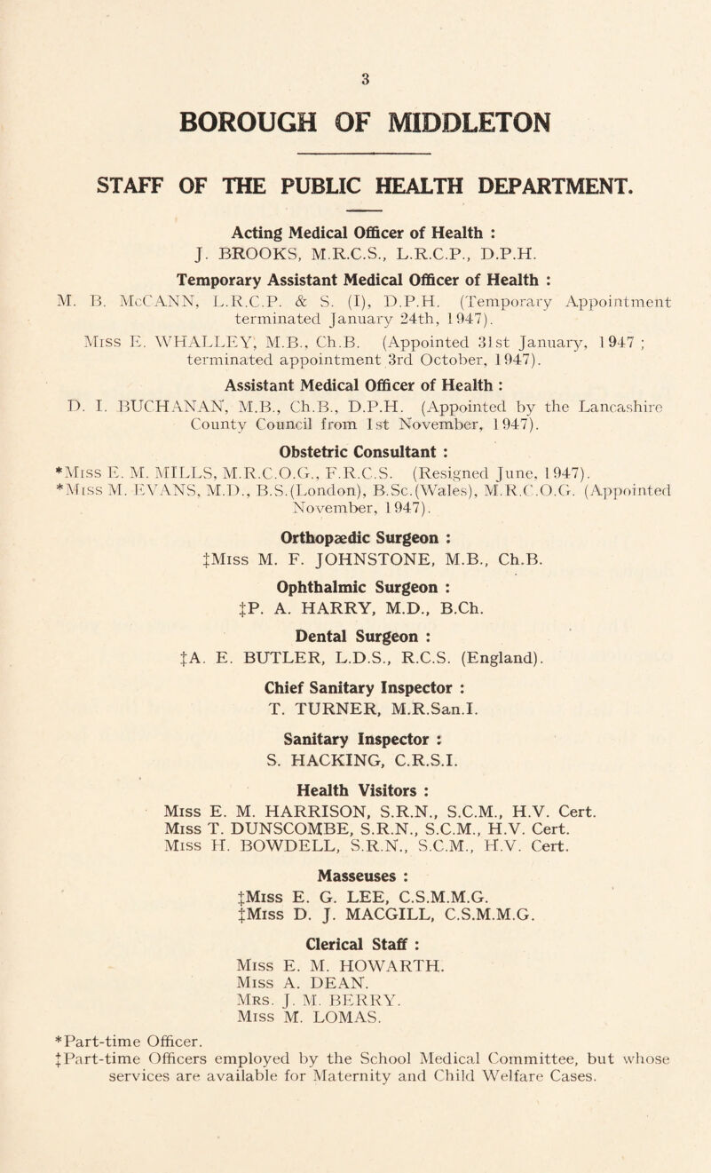 BOROUGH OF MIDDLETON STAFF OF THE PUBLIC HEALTH DEPARTMENT. Acting Medical Officer of Health : J. BROOKS, M.R.C.S., L.R.C.P., D.P.H. Temporary Assistant Medical Officer of Health : M. B. McCANN, L.R.C.P. & S. (I), D.P.H. (Temporary Appointment terminated January 24th, 1947). Miss E. WHALLEY, M.B., Ch.B. (Appointed 31st January, 1947 ; terminated appointment 3rd October, 1947). Assistant Medical Officer of Health : D. I. BUCHANAN, M.B., Ch.B., D.P.H. (Appointed by the Lancashire County Council from 1st November, 1947). Obstetric Consultant : ♦Miss E. M. MILLS, M.R.C.O.G., F.R.C.S. (Resigned June, 1947). ♦Miss M. EVANS, M.D., B.S.(London), B.Sc.(Wales), M.R.C.O.G. (Appointed November, 1947). Orthopaedic Surgeon : IMiss M. F. JOHNSTONE, M.B., Ch.B. Ophthalmic Surgeon : JP. A. HARRY, M.D., B.Ch. Dental Surgeon : {A. E. BUTLER, L.D.S., R.C.S. (England). Chief Sanitary Inspector : T. TURNER, M.R.San.I. Sanitary Inspector : S. HACKING, C.R.S.I. Health Visitors : Miss E. M. HARRISON, S.R.N., S.C.M., H.V. Cert. Miss T. DUNSCOMBE, S.R.N., S.C.M., H.V. Cert. Miss H. BOWDELL, S.R.N., S.C.M., H.V. Cert. Masseuses : JMiss E. G. LEE, C.S.M.M.G. JMiss D. J. MACGILL, C.S.M.M.G. Clerical Staff : Miss E. M. HOWARTH. Miss A. DEAN. Mrs. J. M. BERRY. Miss M. LOMAS. ♦Part-time Officer. I Part-time Officers employed by the School Medical Committee, but whose services are available for Maternity and Child Welfare Cases.