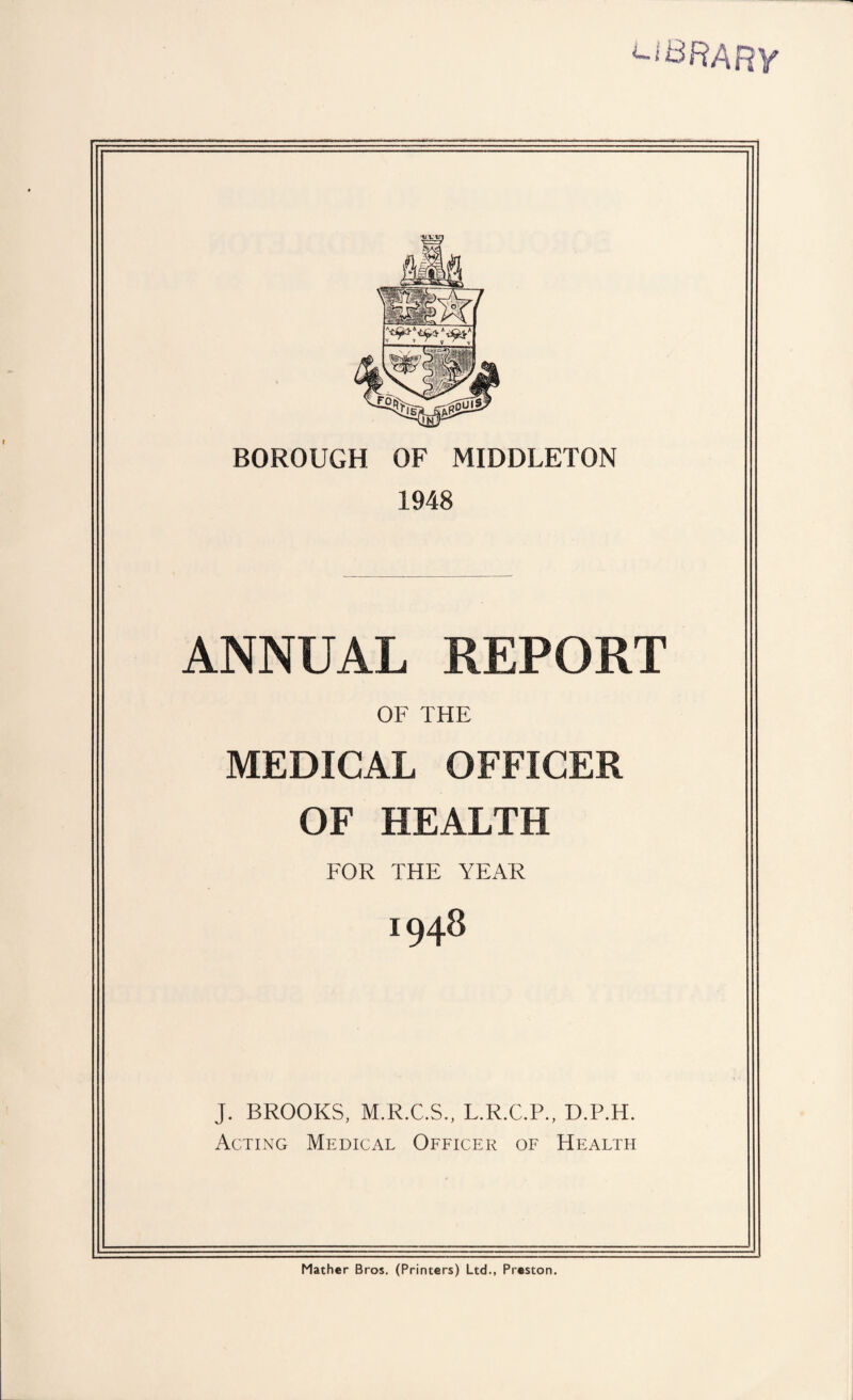 uBRARY BOROUGH OF MIDDLETON 1948 ANNUAL REPORT OF THE MEDICAL OFFICER OF HEALTH FOR THE YEAR 1948 J. BROOKS, M.R.C.S., L.R.C.P., D.P.H. Acting Medical Officer of Health Mather Bros. (Printers) Ltd., Preston.