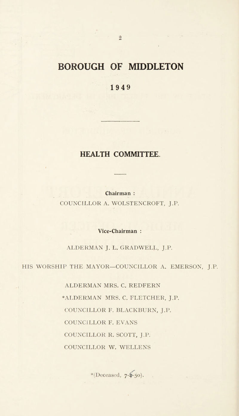 BOROUGH OF MIDDLETON 1949 HEALTH COMMITTEE. Chairman : COUNCILLOR A. WOLSTENCROFT, J.P. Vice-Chairman : ALDERMAN J. L. GRADWELL, J.P. HIS WORSHIP THE MAYOR—COUNCILLOR A. EMERSON, J.P. ALDERMAN MRS. C. REDFERN * ALDERMAN MRS. C. FLETCHER, J.P. COUNCILLOR F. BLACKBURN, J.P. COUNCJ LLOR F. EVANS COUNCILLOR R. SCOTT, J.P. COUNCILLOR W. WELLENS _ S’ ^(Deceased, 7-4>~5o).