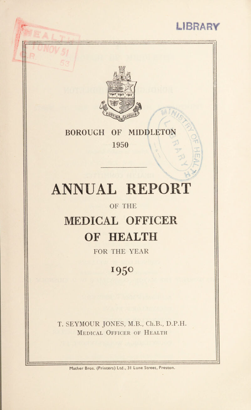 LIBRARY /it. BOROUGH OF MIDDLETON 1950 ANNUAL REPORT OF THE MEDICAL OFFICER OF HEALTH FOR THE YEAR *95° T. SEYMOUR JONES, M.B., Ch.B., D.P.H. Medical Officer of Health Mather Bros. (Printers) Ltd., 31 Lune Street, Preston.