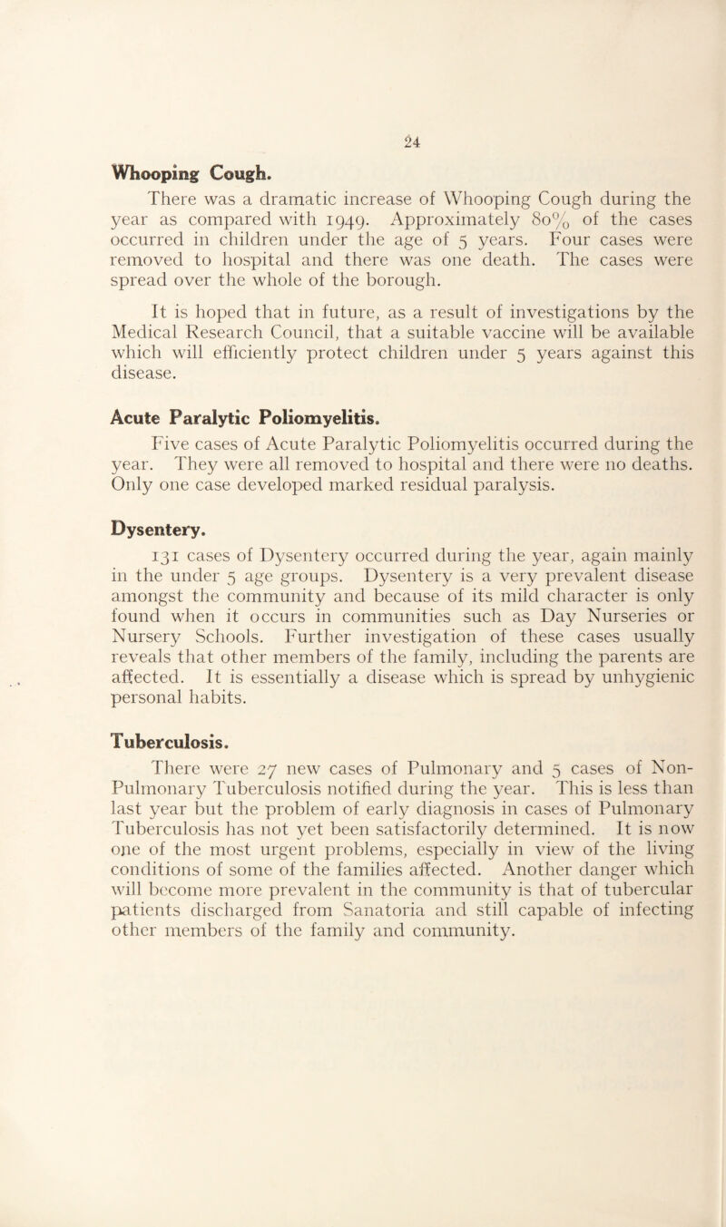 Whooping Cough. There was a dramatic increase of Whooping Cough during the year as compared with 1949. Approximately 80% of the cases occurred in children under the age of 5 years. Four cases were removed to hospital and there was one death. The cases were spread over the whole of the borough. It is hoped that in future, as a result of investigations by the Medical Research Council, that a suitable vaccine will be available which will efficiently protect children under 5 years against this disease. Acute Paralytic Poliomyelitis. Five cases of Acute Paralytic Poliomyelitis occurred during the year. They were all removed to hospital and there were no deaths. Only one case developed marked residual paralysis. Dysentery. 131 cases of Dysentery occurred during the year, again mainly in the under 5 age groups. Dysentery is a very prevalent disease amongst the community and because of its mild character is only found when it occurs in communities such as Day Nurseries or Nursery Schools. Further investigation of these cases usually reveals that other members of the family, including the parents are affected. It is essentially a disease which is spread by unhygienic personal habits. Tuberculosis. There were 27 new cases of Pulmonary and 5 cases of Non- Puhnonary Tuberculosis notified during the year. This is less than last year but the problem of early diagnosis in cases of Pulmonary Tuberculosis has not yet been satisfactorily determined. It is now one of the most urgent problems, especially in view of the living conditions of some of the families affected. Another danger which will become more prevalent in the community is that of tubercular patients discharged from Sanatoria and still capable of infecting other members of the family and community.