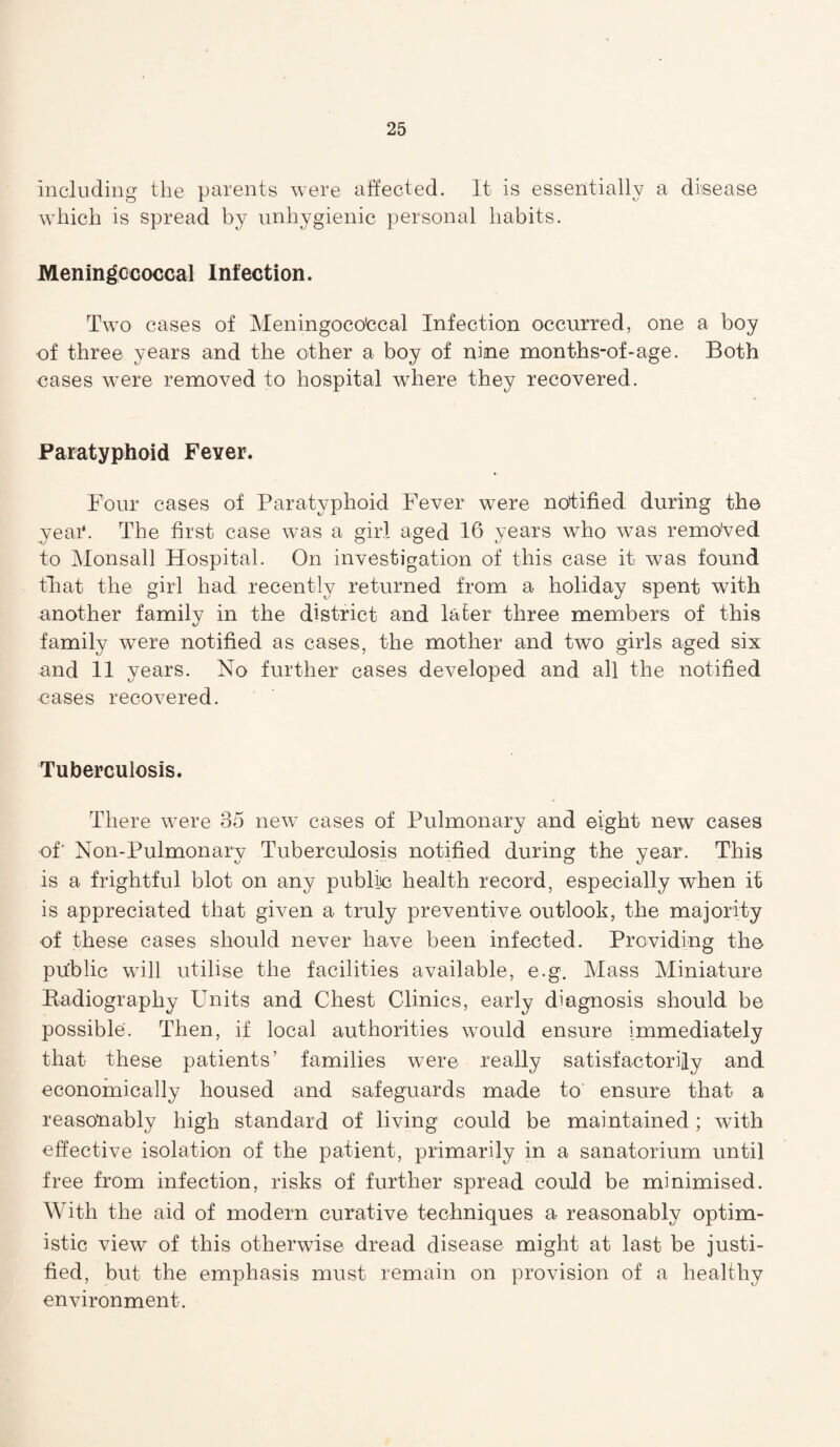 including the parents were affected. It is essentially a disease which is spread by unhygienic personal habits. Meningococcal Infection. Two cases of Meningoco'ccal Infection occurred, one a boy of three years and the other a boy of nine months-of-age. Both oases were removed to hospital where they recovered. Paratyphoid Fever. Four cases of Paratyphoid Fever were notified during the year. The first case was a girl aged 16 years who was removed to Monsall Hospital. On investigation of this case it was found that the girl had recently returned from a holiday spent with another family in the district and later three members of this family were notified as cases, the mother and two girls aged six and 11 years. No further cases developed and all the notified eases recovered. Tuberculosis. There were 35 new cases of Pulmonary and eight new cases of' Non-Pulmonary Tuberculosis notified during the year. This is a frightful blot on any public health record, especially when it is appreciated that given a truly preventive outlook, the majority of these cases should never have been infected. Providing the pu'blic will utilise the facilities available, e.g. Mass Miniature Radiography Units and Chest Clinics, early diagnosis should be possible. Then, if local authorities would ensure immediately that these patients’ families were really satisfactorily and economically housed and safeguards made to ensure that a reasonably high standard of living could be maintained; with effective isolation of the patient, primarily in a sanatorium until free from infection, risks of further spread could be minimised. With the aid of modern curative techniques a reasonably optim¬ istic view of this otherwise dread disease might at last be justi¬ fied, but the emphasis must remain on provision of a healthy environment.