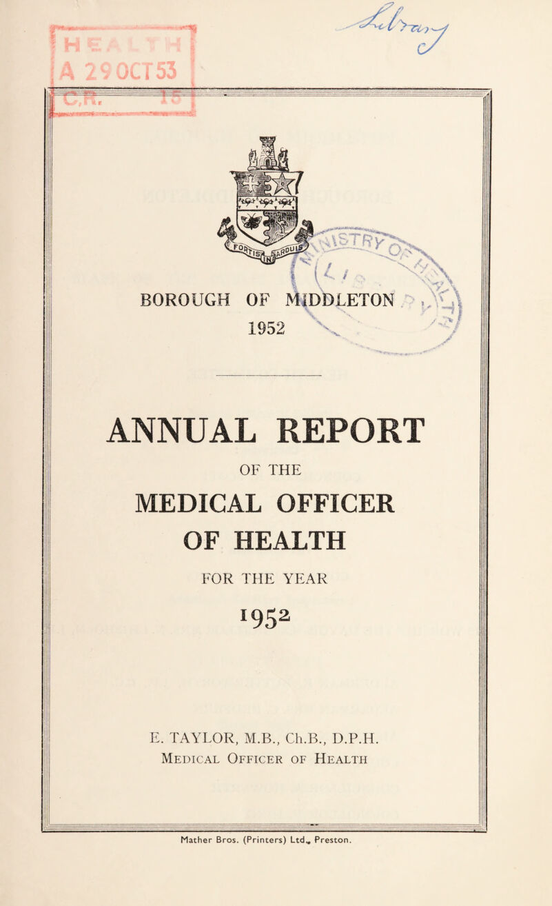 f H E A t T A 29 OCT53 ! BOROUGH r'K,., ^ OF MIDDLETON \ 1952 X s ANNUAL REPORT OF THE MEDICAL OFFICER OF HEALTH FOR THE YEAR *952 E. TAYLOR, M.B., Ch.B., D.P.H. Medical Officer of Health Mather Bros. (Printers) Ltd.. Preston.