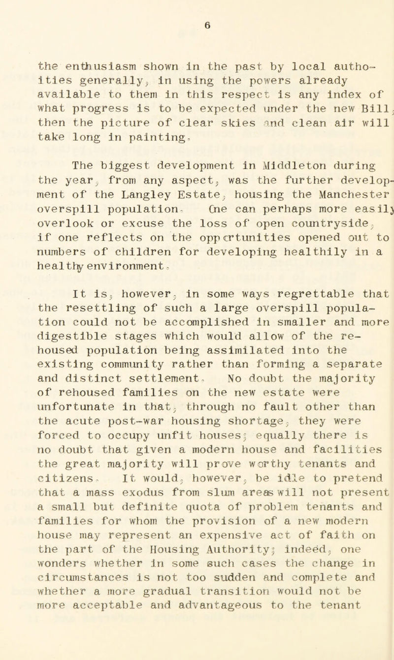 the enthusiasm shown in the past by local author¬ ities generally; in using the powers already available to them in this respect is any index of what progress is to be expected under the new Bill; then the picture of clear skies and clean air will take long in painting. The biggest development in Middleton during the year5 from any aspect; was the further develop¬ ment of the Langley Estate; housing the Manchester overspill population, Cne can perhaps more easil) overlook or excuse the loss of open countryside- if one reflects on the opportunities opened out to numbers of children for developing healthily in a healthy environment, It is5 however, in some ways regrettable that the resettling of such a large overspill popula¬ tion could not be accomplished In smaller and more digestible stages which would allow of the re¬ housed population being assimilated into the existing community rather than forming a separate and distinct settlement. No doubt the majority of rehoused families on the new estate were unfortunate in that, through no fault other than the acute post-war housing shortage, they were forced to occupy unfit housesf equally there is no doubt that given a modern house and facilities the great majority will prove worthy tenants and citizens. It would, however; he idle to pretend that a mass exodus from slum areas will not present a small but definite quota of problem tenants and families for whom the provision of a new modern house may represent an expensive act of faith on the part of the Housing Authority! indeed; one wonders whether in some such cases the change in circumstances is not too sudden and complete and whether a more gradual transition would not be more acceptable and advantageous to the tenant