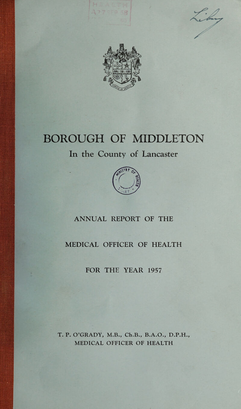 BOROUGH OF MIDDLETON In the County of Lancaster ANNUAL REPORT OF THE MEDICAL OFFICER OF HEALTH FOR THE YEAR 1957 T. P. O’GRADY, M.B., Ch.B., B.A.O., D.P.H., MEDICAL OFFICER OF HEALTH