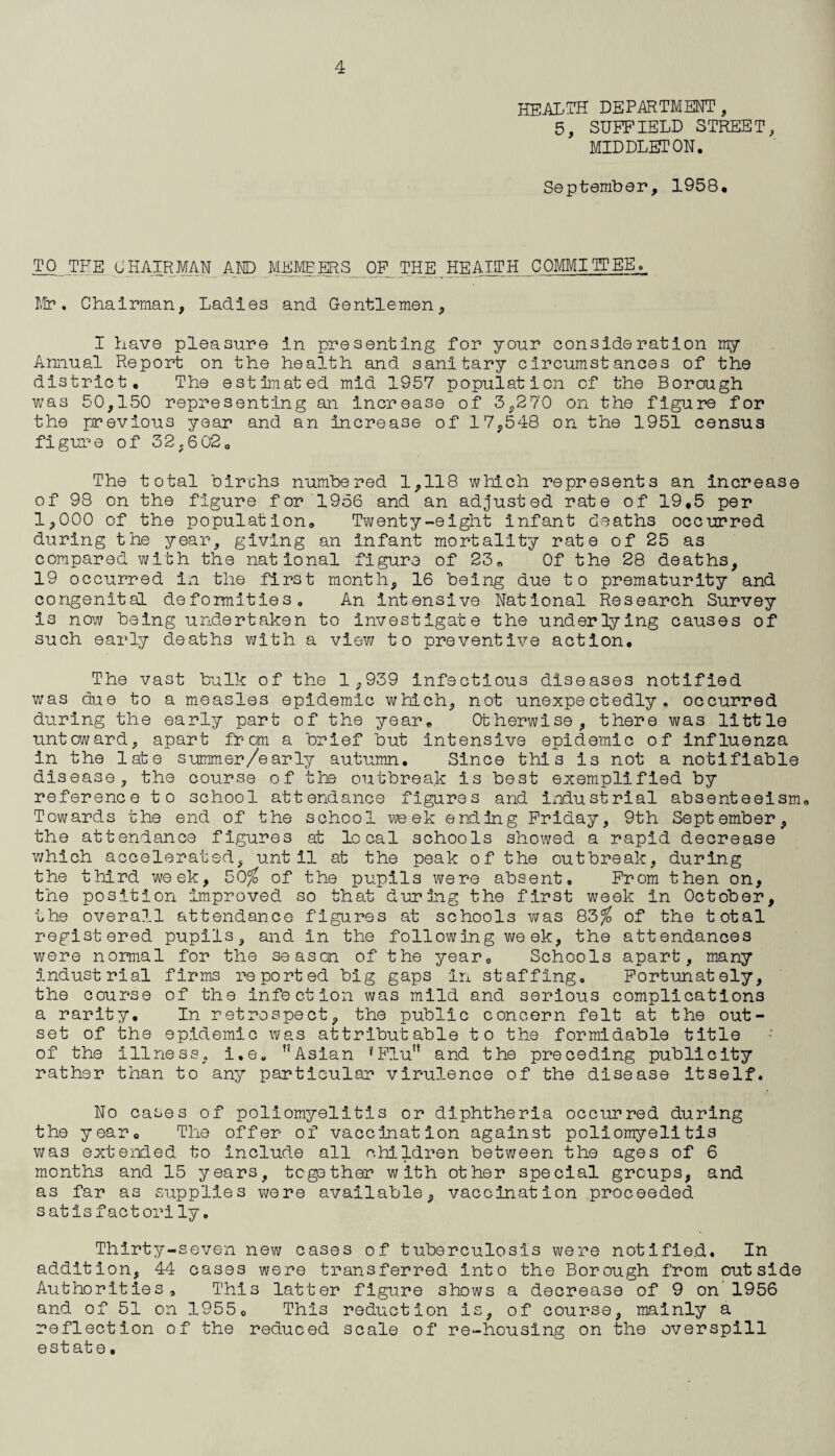HEALTH department, 5, SUFFIELD STREET, MIDDLETON. September, 1958. TO THE CHAIRMAN AND MEMBERS OF THE ^ HEALTH COMMI TP EE» Mr. Chairman, Ladies and Gentlemen, I have pleasure in presenting for your consideration my Annual Report on the health and sanitary circumstances of the district. The estimated mid 1957 population of the Borough was 50,150 representing an increase of 3,270 on the figure for the previous year and an increase of 17,548 on the 1951 census figure of 32,602„ The total birchs numbered 1,118 which represents an increase of 98 on the figure for 1956 and an adjusted rate of 19,5 per 1,000 of the population. Twenty-eight infant deaths occurred during the year, giving an infant mortality rate of 25 as compared with the national figure of 23. Of the 28 deaths, 19 occurred in the first month, 16 being due to prematurity and congenital deformities. An intensive National Research Survey is now being undertaken to investigate the underlying causes of such early deaths with a view to preventive action. The vast bulk of the 1 ,939 infectious diseases notified was due to a measles epidemic which, not unexpectedly, occurred during the early part of the year. Otherwise, there was little untoward, apart from a brief but intensive epidemic of influenza in the late summer/early autumn. Since this is not a notifiable disease, the course of the outbreak is best exemplified by reference to school attendance figures and industrial absenteeism. Towards the end of the school week ending Friday, 9th September, the attendance figures at local schools showed a rapid decrease which accelerated, until at the peak of the outbreak, during the third week, 50% of the pupils were absent. From then on, the position improved so that during the first week In October, the overall attendance figures at schools was 83% of the total registered pupils, and in the following week, the attendances were normal for the season of the year. Schools apart, many industrial firms reported big gaps In staffing. Fortunately, the course of the infection was mild and serious complications a rarity. In retrospect, the public concern felt at the out¬ set of the epidemic was attributable to the formidable title of the illness, i,e. Asian ?Flu” and the preceding publicity rather than to any particular virulence of the disease itself. No cases of poliomyelitis or diphtheria occurred during the year. The offer of vaccination against poliomyelitis was extended to include all children between the ages of 6 months and 15 years, together with other special groups, and as far as supplies were available, vaccination proceeded satisfactorily. Thirty-seven new cases of tuberculosis were notified. In addition, 44 cases were transferred into the Borough from outside Authorities, This latter figure shows a decrease of 9 on'1956 and of 51 on 19550 This reduction is, of course, mainly a reflection of the reduced scale of re-housing on the overspill estate.