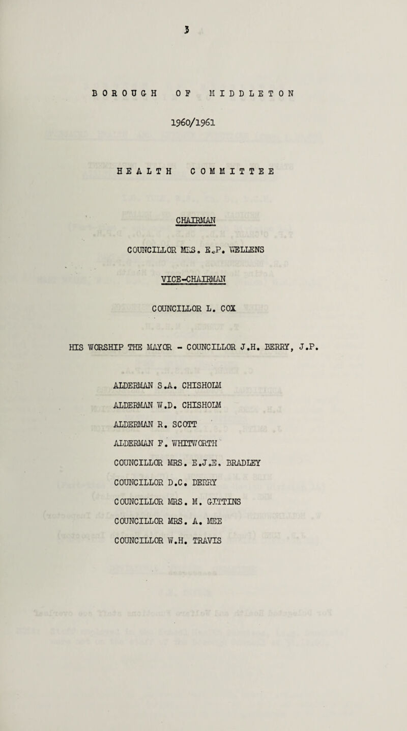 BOROUGH OF MIDDLETON 1960/1961 HEALTH COMMITTEE CHAIRMAN COUNCILLOR MRS. EJP. WELLENS VICE-CHAIRMAN COUNCILLOR L. COX HIS WORSHIP THE MAYOR - COUNCILLOR J.H. BERRY, J.P. ALDERMAN S.A. CHISHOLM ALDERMAN W.D. CHISHOLM ALDERMAN R. SCOTT ALDERMAN F. WHITWORTH COUNCILLOR MRS. E.J.E. BRADLEY COUNCILLOR D.C. DERRY COUNCILLOR MRS. M. GITTINS COUNCILLOR MRS. A. MEE COUNCILLOR W.H. TRAVIS