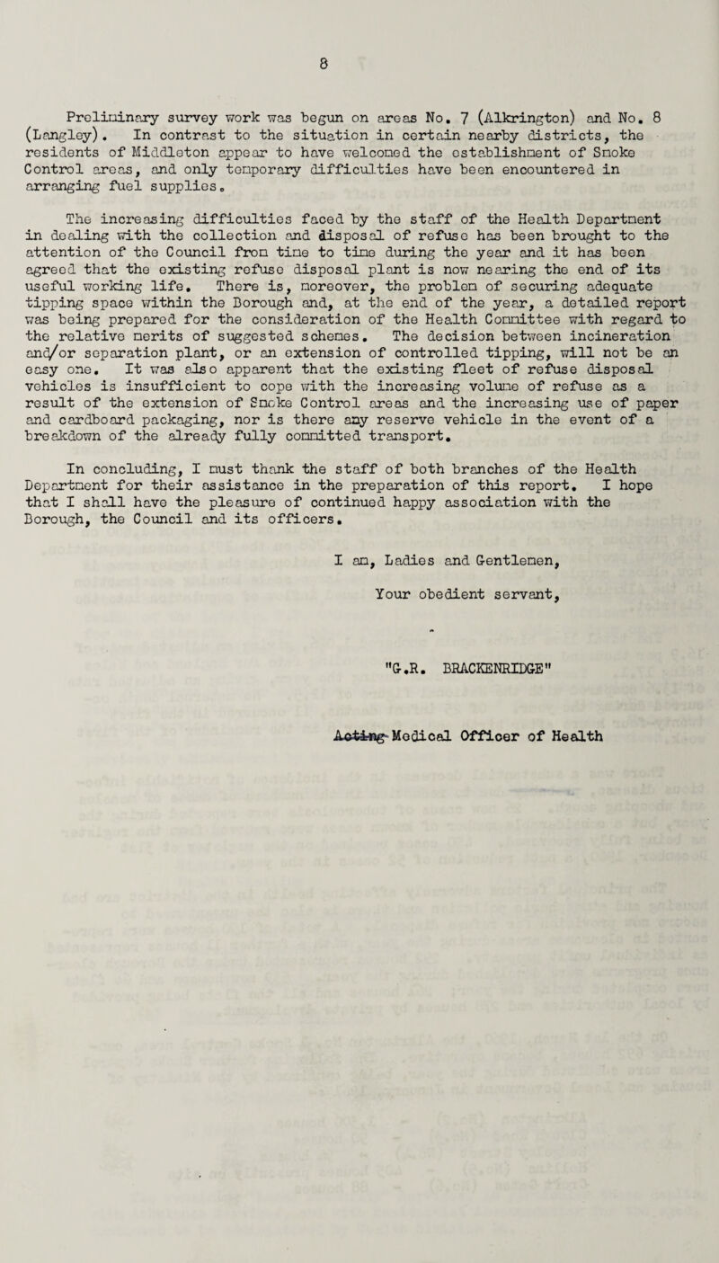 Preliminary survey work was begun on areas No. 7 (Alkrington) and No. 8 (Langley). In contrast to the situation in certain nearby districts, the residents of Middleton appear to have welcomed the establishment of Smoke Control areas, and only temporary difficulties have been encountered in arranging fuel supplies. The increasing difficulties faced by the staff of the Health Department in dealing with the collection and disposal of refuse has been brought to the attention of the Council from time to time during the year and it has been agreed that the existing refuse disposal plant is now nearing the end of its useful working life. There is, moreover, the problem of securing adequate tipping space within the Borough and, at the end of the year, a detailed report was being prepared for the consideration of the Health Committee with regard to the relative merits of suggested schemes. The decision between incineration and/or separation plant, or an extension of controlled tipping, will not be an easy one. It was also apparent that the existing fleet of refuse disposal vehicles is insufficient to cope with the increasing volume of refuse as a result of the extension of Smoke Control areas and the increasing use of paper and cardboard packaging, nor is there any reserve vehicle in the event of a breakdown of the already fully committed transport. In concluding, I must thank the staff of both branches of the Health Department for their assistance in the preparation of this report. I hope that I shall have the pleasure of continued happy association with the Borough, the Council and its officers. I am, Ladies and G-entlemen, Your obedient servant, G.R. BRACKENRIDGE Acting- Medical Officer of Health