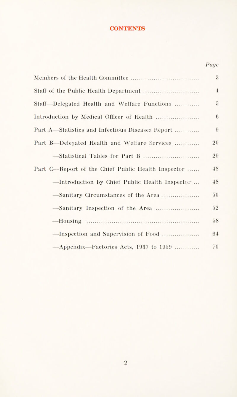 CONTENTS Page Members of the Health Committee . 3 Staff of the Public Health Department . 4 Staff—Delegated Health and Welfare Functions . 5 Introduction by Medical Officer of Health . 6 Part A—Statistics and Infectious Diseases Report . 9 Part B—Delegated Health and Welfare Services . 20 —Statistical Tables for Part B .. 29 Part C—Report of the Chief Public Health Inspector . 48 -Introduction by Chief Public Health Inspector ... 48 —Sanitary Circumstances of the Area . 50 Sanitary Inspection of the Area . 52 —Housing . 58 -Inspection and Supervision of Food . 64 Appendix—Factories Acts, 1937 to 1959 . 70 9