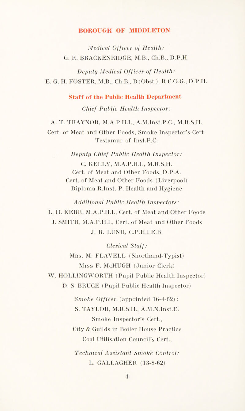 Medical Officer of Health: G. R. BRACKENRIDGE, M.B., Ch.B., D.P.H. Deputy Medical Officer of Health: E. G. H. FOSTER, M.B., Ch.B., D (Obst.), R.C.O.G., D.P.H. Staff of the Public Health Department Chief Public Health Inspector: A. T. TRAYNOR, M.A.P.H.I., A.M.Inst.P.C., M.R.S.H. Cert, of Meat and Other Foods, Smoke Inspector’s Cert. Testamur of Inst.P.C. Deputy Chief Public Health Inspector: C. KELLY, M.A.P.H.I., M.R.S.H. Cert, of Meat and Other Foods, D.P.A. Cert, of Meat and Other Foods (Liverpool) Diploma R.Inst. P. Health and Hygiene Additional Public Health Inspectors: L. H. KERR, M.A.P.H.I., Cert, of Meat and Other Foods J. SMITH, M.A.P.H.I., Cert, of Meat and Other Foods J. R. LUND, C.P.H.I.E.B. Clerical Staff: Mrs. M. FLAVELL (Shorthand-Typist) Miss F. McHUGH (Junior Clerk) W. HOLLINGWORTH (Pupil Public Health Inspector) D. S. BRUCE (Pupil Public Health Inspector) Smoke Officer (appointed 16-4-62) : S. TAYLOR, M.R.S.H., A.M.N.Inst.E. Smoke Inspector’s Cert., City & Guilds in Boiler House Practice Coal Utilisation Council’s Cert., Technical Assistant Smoke Control: L. GALLAGHER (13-8-62)