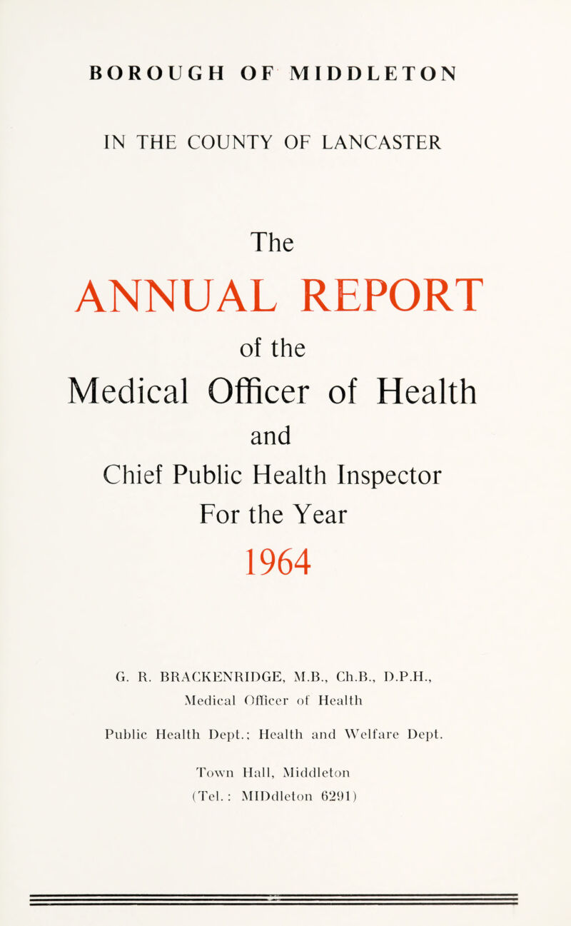 IN THE COUNTY OF LANCASTER The ANNUAL REPORT of the Medical Officer of Health and Chief Public Health Inspector For the Year 1964 G. R. BRACKENRIDGE, M.B., Ch.B., D.P.H., Medical Officer of Health Public Health Dept.; Health and Welfare Dept. Town Hall, Middleton (Tel.: MID die ton 6291)