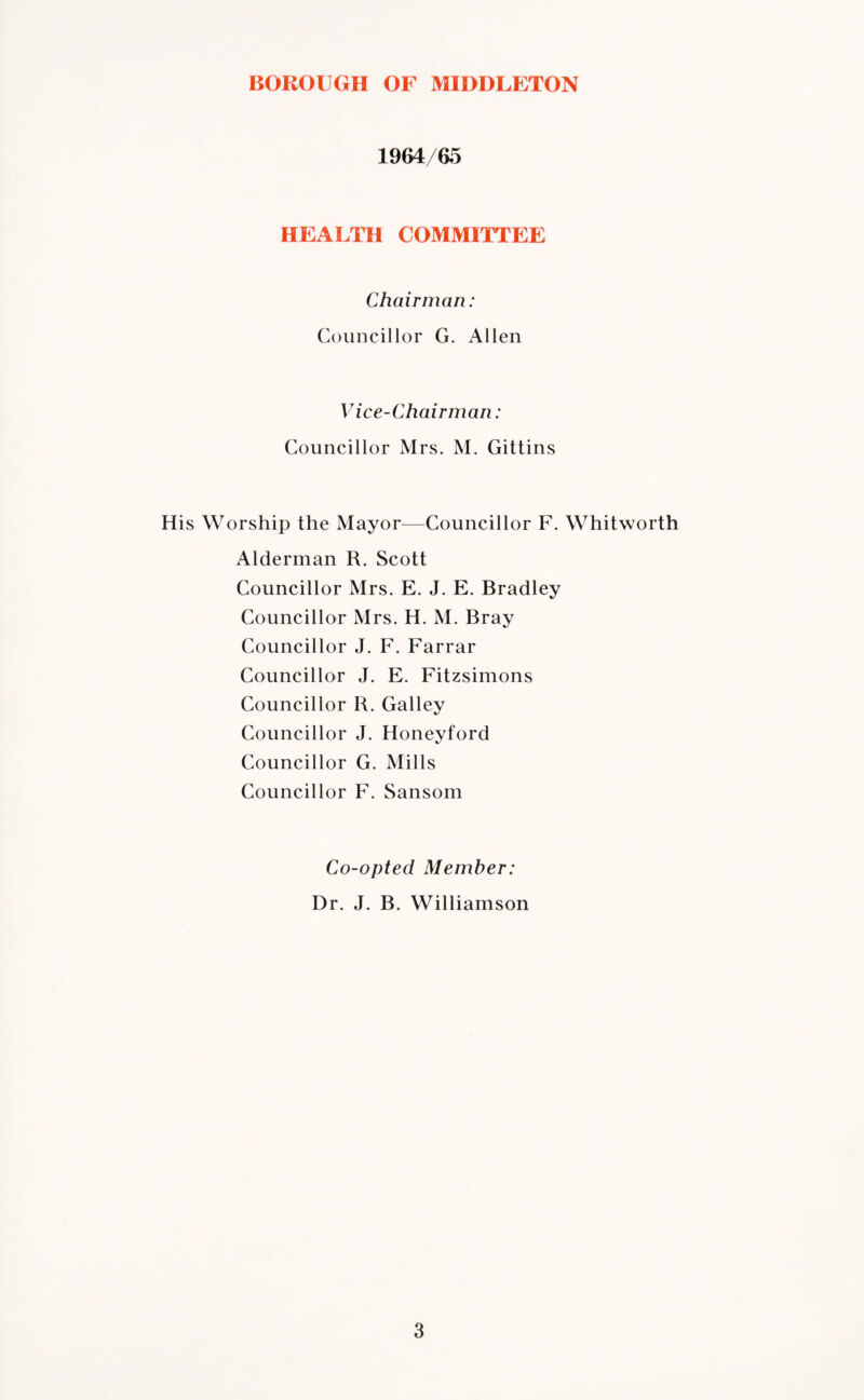 1964/65 HEALTH COMMITTEE Chairman: Councillor G. Allen Vice-Chairman: Councillor Mrs. M. Gittins His Worship the Mayor—Councillor F. Whitworth Alderman R. Scott Councillor Mrs. E. J. E. Bradley Councillor Mrs. H. M. Bray Councillor J. F. Farrar Councillor J. E. Fitzsimons Councillor R. Galley Councillor J. Honeyford Councillor G. Mills Councillor F. Sansom Co-opted Member: Dr. J. B. Williamson