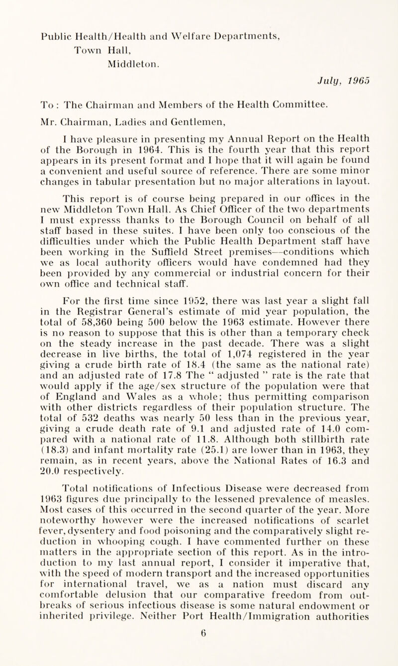 Public Health/Health and Welfare Departments, Town Hall, Middleton. July, 1965 To : The Chairman and Members of the Health Committee. Mr. Chairman, Ladies and Gentlemen, I have pleasure in presenting my Annual Report on the Health of the Borough in 1964. This is the fourth year that this report appears in its present format and I hope that it will again be found a convenient and useful source of reference. There are some minor changes in tabular presentation but no major alterations in layout. This report is of course being prepared in our offices in the new Middleton Town Hall. As Chief Officer of the two departments I must expresss thanks to the Borough Council on behalf of all staff based in these suites. 1 have been only too conscious of the difficulties under which the Public Health Department staff have been working in the Suffield Street premises—conditions which we as local authority officers would have condemned had they been provided by any commercial or industrial concern for their own office and technical staff. For the first time since 1952, there was last year a slight fall in the Registrar General’s estimate of mid year population, the total of 58,360 being 500 below the 1963 estimate. However there is no reason to suppose that this is other than a temporary check on the steady increase in the past decade. There was a slight decrease in live births, the total of 1,074 registered in the year giving a crude birth rate of 18.4 (the same as the national rate) and an adjusted rate of 17.8 The “ adjusted ” rate is the rate that would apply if the age/sex structure of the population were that of England and Wales as a whole; thus permitting comparison with other districts regardless of their population structure. The total of 532 deaths was nearly 50 less than in the previous year, giving a crude death rate of 9.1 and adjusted rate of 14.0 com¬ pared with a national rate of 11.8. Although both stillbirth rate (18.3) and infant mortality rate (25.1) are lower than in 1963, they remain, as in recent years, above the National Rates of 16.3 and 20.0 respectively. Total notifications of Infectious Disease were decreased from 1963 figures due principally to the lessened prevalence of measles. Most cases of this occurred in the second quarter of the year. More noteworthy however were the increased notifications of scarlet fever, dysentery and food poisoning and the comparatively slight re¬ duction in whooping cough. I have commented further on these matters in the appropriate section of this report. As in the intro¬ duction to my last annual report, I consider it imperative that, with the speed of modern transport and the increased opportunities for international travel, we as a nation must discard any comfortable delusion that our comparative freedom from out¬ breaks of serious infectious disease is some natural endowment or inherited privilege. Neither Port Health/Immigration authorities