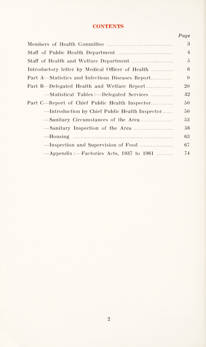 CONTENTS Page Members of Health Committee . 3 Staff of Public Health Department . 4 Staff of Health and Welfare Department . 5 Introductory letter by Medical Officer of Health . 6 Part A—Statistics and Infectious Diseases Report. 9 Part B—Delegated Health and Welfare Report. 20 —Statistical Tables :—Delegated Services . 32 Part C—Report of Chief Public Health Inspector. 50 -Introduction by Chief Public Health Inspector. 50 Sanitary Circumstances of the Area. 53 —Sanitary Inspection of the Area . 56 —Housing . 63 —Inspection and Supervision of Food . 67 —Appendix :—Factories Acts, 1937 to 1961 . 74