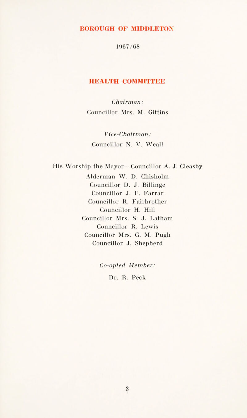 1967/68 HEALTH COMMITTEE Chairman: Councillor Mrs. M. Gittins Vice-Chairman: Councillor N. V. Weal! His Worship the Mayor—Councillor A. J. Cleasby Alderman W. I). Chisholm Councillor D. J. Billinge Councillor J. F. Farrar Councillor R. Fairbrother Councillor H. Hill Councillor Mrs. S. J. Latham Councillor R. Lewis Councillor Mrs. G. M. Pugh Councillor J. Shepherd Co-opted Member: Dr. R. Peck