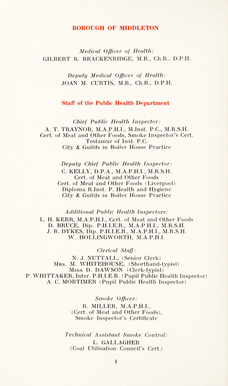 Medical Officer of Health: GILBERT R. BRACKENRIDGE, M.B., Gh.B., D.P.H. Deputy Medical Officer of Health: JOAN M. CURTIS, M.B., Ch.B., D.P.H. Staff of the Public Health I>epartment Chief Public Health Inspector: A. T. TRAYNOR, M.A.P.H.I., M.Inst. P.C., M.R.S.H. Cert, of Meat and Other Foods, Smoke Inspector’s Cert. Testamur of Inst. P.C. City & Guilds in Boiler House Practice Deputy Chief Public Health Inspector: C. KELLY, D.P.A., M.A.P.H.I., M.R.S.H. Cert, of Meat and Other Foods Cert, of Meat and Other Foods (Liverpool) Diploma R.Inst. P. Health and Hygiene City & Guilds in Boiler House Practice Additional Public Health Inspectors: L. H. KERR, M.A.P.H.I., Cert, of Meat and Other Foods D. BRUCE, Dip. P.H.I.E.B., M.A.P.H.I., M.R.S.H. J. R. DYKES, Dip. P.H.I.E.B., M.A.P.H.I., M.R.S.H. W. HOLLINGWORTH, M.A.P.H.I. Clerical Staff: N. J. NUTTALL, (Senior Clerk) Mrs. M. WHITEHOUSE, (Shorthand-typist) Miss D. DAWSON (Clerk-typist) P. WHITTAKER, Inter. P.H.I.E.B. (Pupil Public Health Inspector) A. C. MORTIMER (Pupil Public Health Inspector) Smoke Officer: R. MILLER, M.A.P.H.I., (Cert, of Meat and Other Foods), Smoke Inspector’s Certificate Technical Assistant Smoke Control: L. GALLAGHER (Coal Utilisation Council’s Cert.)