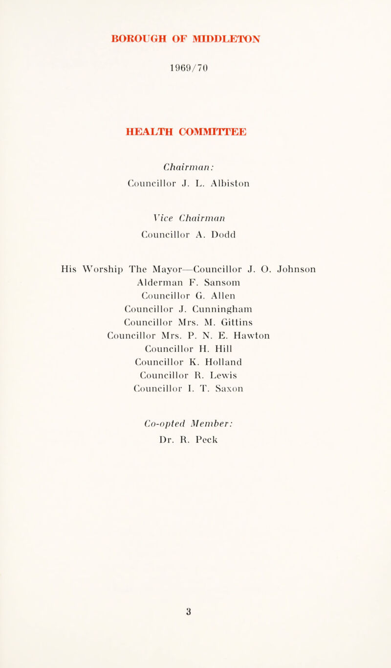 1969/70 HEALTH COMMITTEE Chairman: Councillor J. L. Albiston Vice Chairman Councillor A. Dodd His Worship The Mayor—Councillor J. O. Johnson Alderman F. Sansom Councillor G. Allen Councillor J. Cunningham Councillor Mrs. M. Gittins Councillor Mrs. P. N. E. Hawton Councillor H. Hill Councillor K. Holland Councillor R. Lewis Councillor I. T. Saxon Co-opted Member: Dr. R. Peck