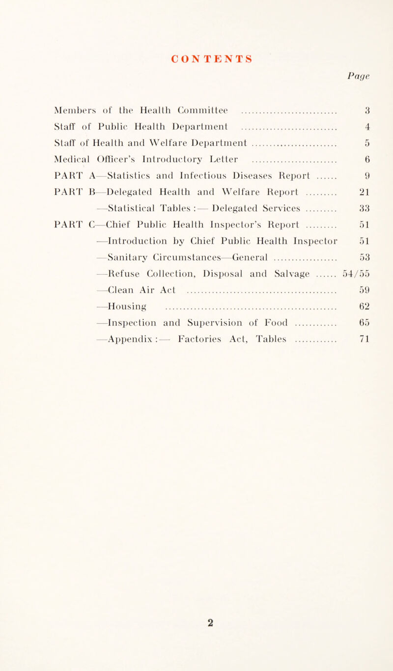 CON TENTS Page Members of the Health Committee . 3 Staff of Public Health Department . 4 Staff of Health and Welfare Department . 5 Medical Officer’s Introductory Letter . 6 PART A—Statistics and Infectious Diseases Report . 9 PART B—Delegated Health and Welfare Report . 21 —statistical Tables :— Delegated Services . 33 PART C—Chief Public Health Inspector’s Report . 51 —Introduction by Chief Public Health Inspector 51 Sanitary Circumstances—General . 53 -Refuse Collection, Disposal and Salvage . 54/55 —Clean Air Act. 59 —Housing . 62 Inspection and Supervision of Food . 65 Appendix:— Factories Act, Tables . 71