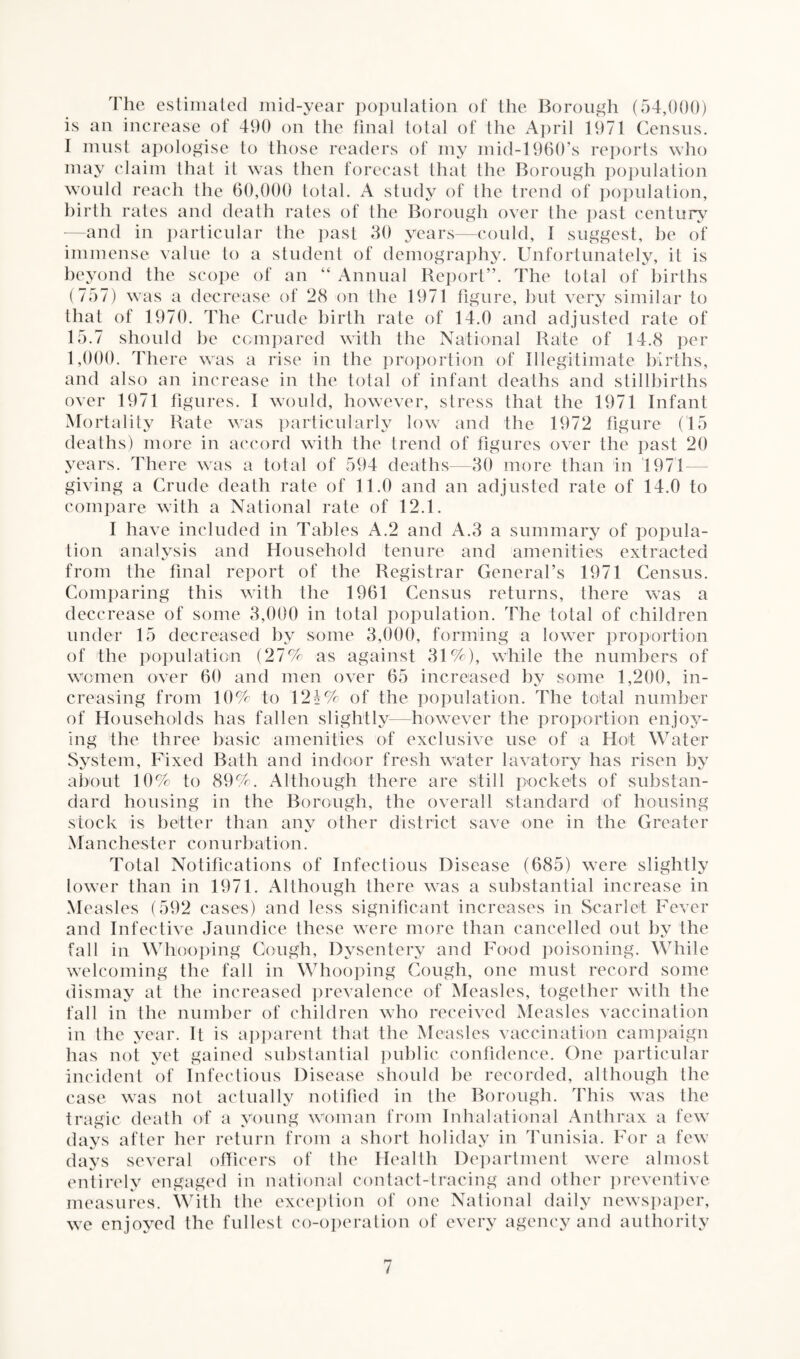 The estimated mid-year population of the Borough (54,000) is an increase of 490 on the final total of the April 1971 Census. I must apologise to those readers of my mid-1960’s reports who may claim that it was then forecast that the Borough population would reach the 60,000 total. A study of the trend of population, birth rates and death rates of the Borough over the past century —and in particular the past 30 years—could, I suggest, be of immense value to a student of demography. Unfortunately, it is beyond the scope of an “ Annual Report”. The total of births (757) was a decrease of 28 on the 1971 figure, but very similar to that of 1970. The Crude birth rate of 14.0 and adjusted rate of 15.7 should be compared with the National Rate of 14.8 per 1,000. There was a rise in the proportion of Illegitimate births, and also an increase in the total of infant deaths and stillbirths over 1971 figures. I would, however, stress that the 1971 Infant Mortality Rate was particularly low and the 1972 figure (15 deaths) more in accord with the trend of figures over the past 20 years. There was a total of 594 deaths—30 more than in 1971 giving a Crude death rate of 11.0 and an adjusted rate of 14.0 to compare with a National rate of 12.1. I have included in Tables A.2 and A.3 a summary of popula¬ tion analysis and Household tenure and amenities extracted from the final report of the Registrar General’s 1971 Census. Comparing this with the 1961 Census returns, there was a deccrease of some 3,000 in total population. The total of children under 15 decreased by some 3,000, forming a lower proportion of the population (27% as against 31%), while the numbers of women over 60 and men over 65 increased by some 1,200, in¬ creasing from 10% to 12h% of the population. The total number has fallen slightly—however the proportion enjoy- basic amenities of exclusive use of a Hot Water Bath and indoor fresh water lavatory has risen by 89%. Although there are still pockets of substan- in the Borough, the overall standard of housing than any other district save one in the Greater of Households ing the three System, Fixed about 10% to dard housing stock is better Manchester con u r bait ion. Total Notifications of Infectious Disease (685) were slightly lower than in 1971. Although there was a substantial increase in Measles (592 cases) and less significant increases in Scarlet Fever and Infective Jaundice these were more than cancelled out by the fall in Whooping Cough, Dysentery and Food poisoning. While welcoming the fall in Whooping Cough, one must record some dismay at the increased prevalence of Measles, together with the fall in the number of children who received Measles vaccination the Measles vaccination campaign public confidence. One particular should be recorded, although the case was not actually notified in the Borough. This was the tragic death of a young woman from Iohalational Anthrax a few days after her return from a short holiday in Tunisia. For a few davs several officers of the Health Department were almost entirely engaged in national contact-tracing and other preventive measures. With the exception of one National daily newspaper, we enjoyed the fullest co-operation of every agency and authority in the year. It is apparent that has not yet gained substantial incident of Infectious Disease