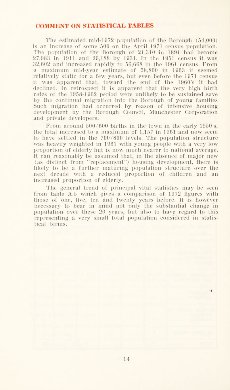 COMMENT ON STATISTICAL TABLES The estimated mid-1972 population of the Borough (54,000) is an increase of some 500 on the April 1971 census population. The population of the Borough of 21,310 in 1891 had become 27,983 in 1911 and 29,188 by 1931. In the 1951 census it was 32,602 and increased rapidly to 56,668 in the 1961 census. From a maximum mid-year estimate of 58,860 in 1963 it seemed relatively static for a few years, but even before the 1971 census it was apparent that, toward the end of the 1960’s it had declined. In retrospect it is apparent that the very high birth rates of the 1958-1962 period were unlikely to be sustained save by the continual migration into the Borough of young families Such migration had occurred by reason of intensive housing development by the Borough Council, Manchester Corporation and private developers. From around 500/600 births in the town in the early 1950’s, the total increased to a maximum of 1,157 in 1961 and now seem to have settled in the 700/800 levels. The population structure was heavily weighted in 1961 with young people with a very low proportion of elderly but is now much nearer to national average. It can reasonably be assumed that, in the absence of major new (as distinct from “replacement”) housing development, there is likely to be a further maturing population structure over the next decade with a reduced proportion of children and an increased proportion of elderly. The general trend of principal vital statistics may be seen from table A.5 which gives a comparison of 1972 figures with those of one, five, ten and twenty years before. It is however necessary to bear in mind not only the substantial change in population over these 20 years, but also to have regard to this representing a very small total population considered in statis¬ tical terms. i