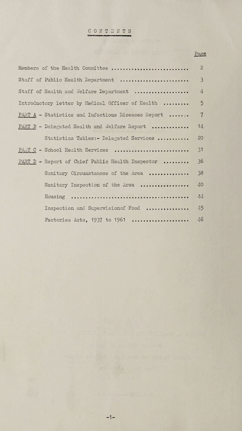 CONTENTS Page Members of the Health Committee ... 2 Staff of Public Health Department . 3 Staff of Health and i/Yelfare Department .. 4 Introductory letter by Medical Officer of Health ... 5 PART A - Statistics and Infectious Diseases Report ... 7 PART B - Delegated Health and Welfare Report . 14 Statistics Tabless- Delegated Services . 20 PAo.lT C - School Health Services . 31 PART D - Report of Chief Public Health Inspector . 36 Sanitary Circumstances of the Area . 38 Sanitary Inspection of the Area ... 40 Housing ..... 44 Inspection and Supervisionof Food .. 45 Factories Acts, 1937 to 1961 . 46