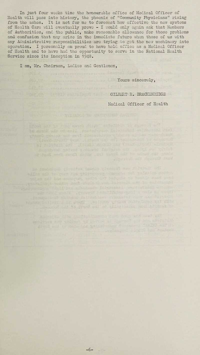 In just four weeks time the honourable office of Medical Officer of Health will pass into history, the phoenix of ''Community Physicians rising from the ashes. It is not for me to forecast how effective the new systems of Health Care will eventually prove - I would only again ask that Members of Authorities, and the public, make reasonable allowance for those problems and confusion that may arise in the immediate future when those of us with any Administrative responsibilities arc trying to get the new machinery into operation. I personally am proud to have held office as a Medical Officer of Health and to have had the opportunity to serve in the National Health Service since its inception in 1948* I am, Mr. Chairman, Ladies and Gentlemen, Yours sincerely, GILBERT R. BRACKSNRIBGE Medical Officer of Health -6-