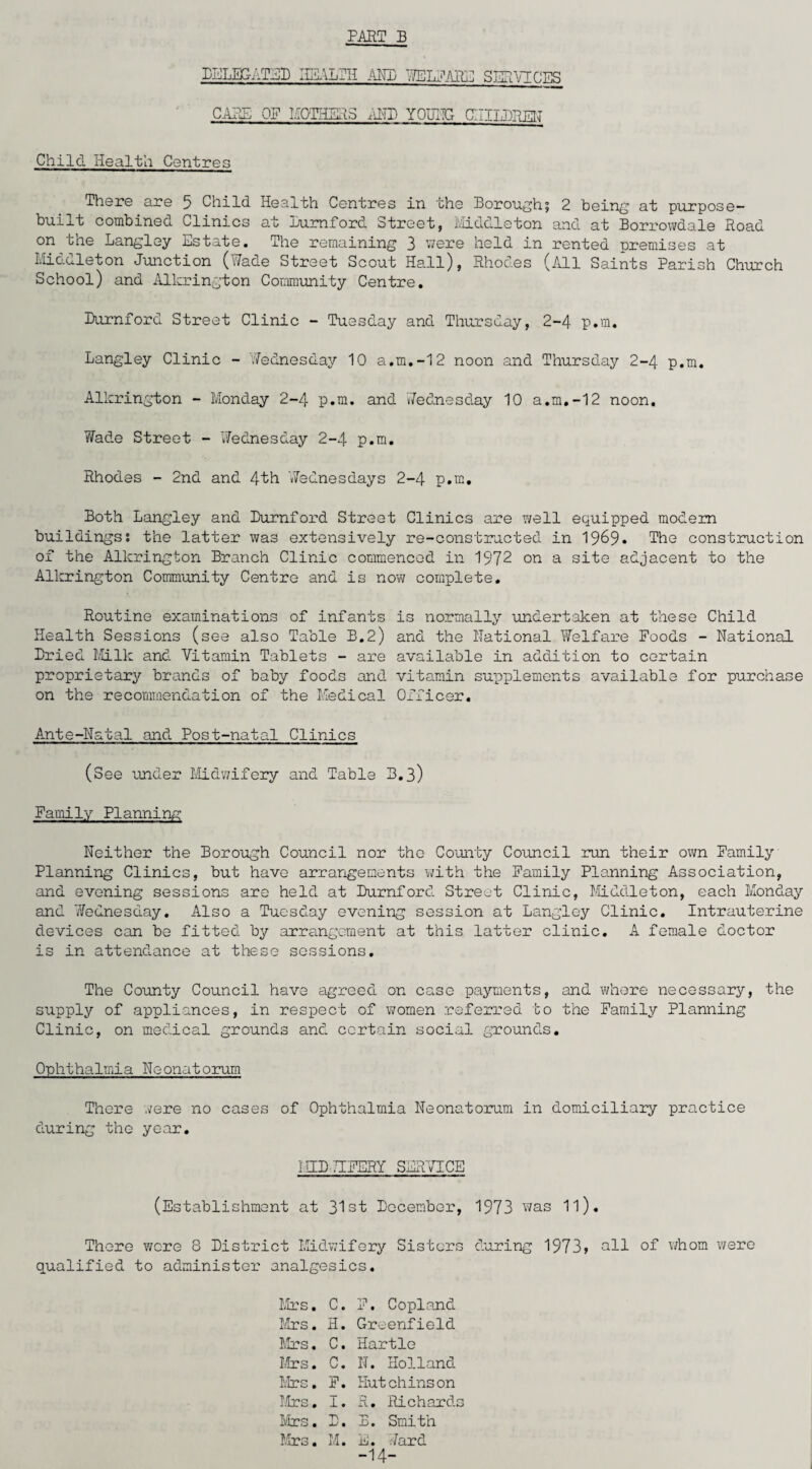 PART B DELEGATED HEALTH AM) WELFARE SERVICES CARE OF MOTHERS AMD YOUITG CHILDREN Child Health Centres There are 5 Child Health Centres in the Borough.! 2 being at purpose- built combined Clinics at Lurnford Street, Middleton and at Borrowdale Road on the Langley Estate. The remaining 3 were held in rented premises at Middleton Junction (Wade Street Scout Hall), Rhodes (All Saints Parish Church School) and Alkrington Community Centre. Durnford Street Clinic - Tuesday and Thursday, 2-4 p.m. Langley Clinic - 'Wednesday 10 a.m.-12 noon and Thursday 2-4 p.m. Alkrington - Monday 2-4 p.m. and Wednesday 10 a.m.-12 noon. Wade Street - Wednesday 2-4 p.m. Rhodes - 2nd and 4th Wednesdays 2-4 p.m. Both Langley and Durnford Street Clinics are well equipped modem buildings; the latter was extensively re-constructed in 1969* The construction of the Alkrington Branch Clinic commenced in 1972 on a site adjacent to the Alkrington Community Centre and is now complete. Routine examinations of infants is normally -undertaken at these Child Health Sessions (see also Table B.2) and the National Welfare Poods - National Dried Milk and Vitamin Tablets - are available in addition to certain proprietary brands of baby foods and vitamin supplements available for purchase on the recommendation of the Medical Officer. Ante-Natal and Post-natal Clinics (See under Midwifery and Table B.3) Family Planning Neither the Borough Council nor the County Council run their own Family Planning Clinics, but have arrangements with the Family Planning Association, and evening sessions are held at Durnford Street Clinic, Middleton, each Monday and 7/ednesday. Also a Tuesday evening session at Langley Clinic. Intrauterine devices can be fitted by arrangement at this latter clinic. A female doctor is in attendance at these sessions. The County Council have agreed on case payments, and where necessary, the supply of appliances, in respect of women referred to the Family Planning Clinic, on medical grounds and certain social grounds. Ophthalmia Neonatorum There .vere no cases of Ophthalmia Neonatorum in domiciliary practice during the year. I IIP 7IFERY SERVICE (Establishment at 31st December, 1973 was 11). There were 8 District Midwifery Sisters during 1973» nil of whom were qualified to administer analgesics. Mrs. C. F. Copland Mrs. H. Greenfield Mrs. C. Hartle Mrs. C. N. Holland Mrs. F. Hut chins on Mrs. I. R. Richards Mrs. D. B. Smith Mrs. M. E. Hard -14-