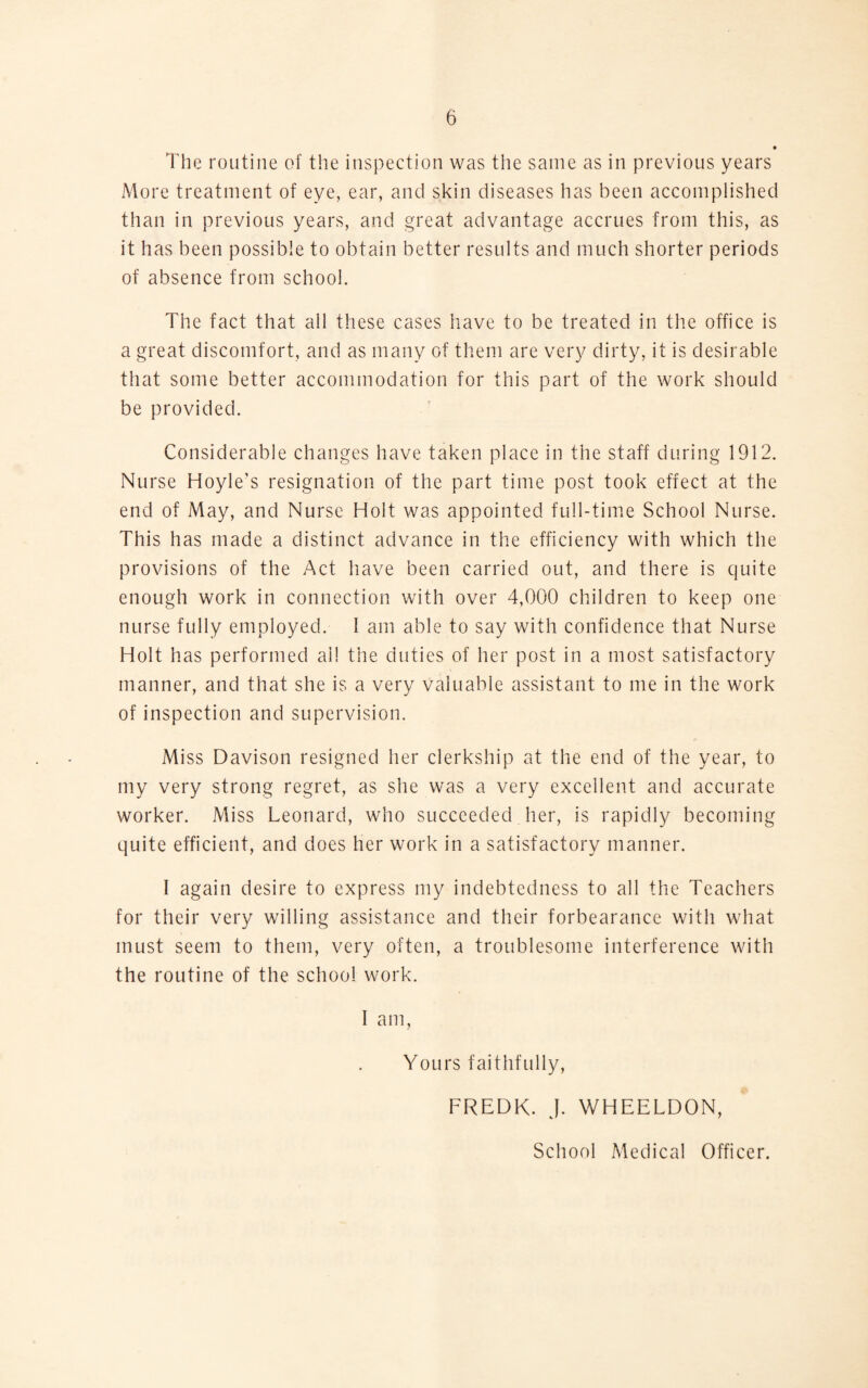 • The routine of the inspection was the same as in previous years More treatment of eye, ear, and skin diseases has been accomplished than in previous years, and great advantage accrues from this, as it has been possible to obtain better results and much shorter periods of absence from school. The fact that all these cases have to be treated in the office is a great discomfort, and as many of them are very dirty, it is desirable that some better accommodation for this part of the work should be provided. Considerable changes have taken place in the staff during 1912. Nurse Hoyle's resignation of the part time post took effect at the end of May, and Nurse Holt was appointed full-time School Nurse. This has made a distinct advance in the efficiency with which the provisions of the Act have been carried out, and there is quite enough work in connection with over 4,000 children to keep one nurse fully employed. 1 am able to say with confidence that Nurse Holt has performed ail the duties of her post in a most satisfactory manner, and that she is a very valuable assistant to me in the work of inspection and supervision. Miss Davison resigned her clerkship at the end of the year, to my very strong regret, as she was a very excellent and accurate worker. Miss Leonard, who succeeded her, is rapidly becoming quite efficient, and does her work in a satisfactory manner. I again desire to express my indebtedness to all the Teachers for their very willing assistance and their forbearance with what must seem to them, very often, a troublesome interference with the routine of the school work. I am, Yours faithfully, FREDK. J. WHEELDON, School Medical Officer.