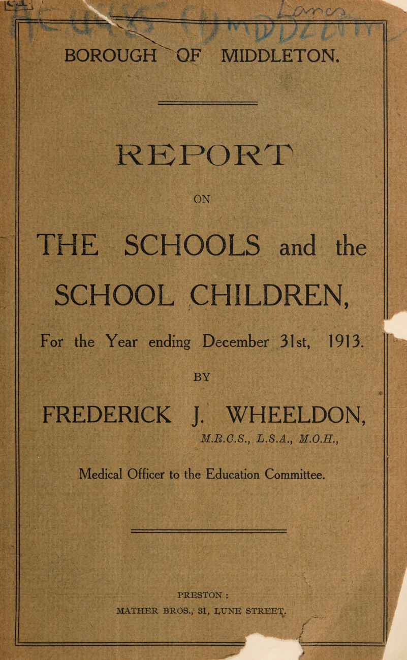 t • i:' .Ov'V'S —r ±t= BOROUGH OF MIDDLETON. ON THE SCHOOLS and the SCHOOL CHILDREN, For the Year ending December 31st, 1913. BY FREDERICK J. WHEELDON, M.B.C.S., L.S.A., Medical Officer to the Education Committee. PRESTON : MATHER BROS., 31, EUNE STREET-