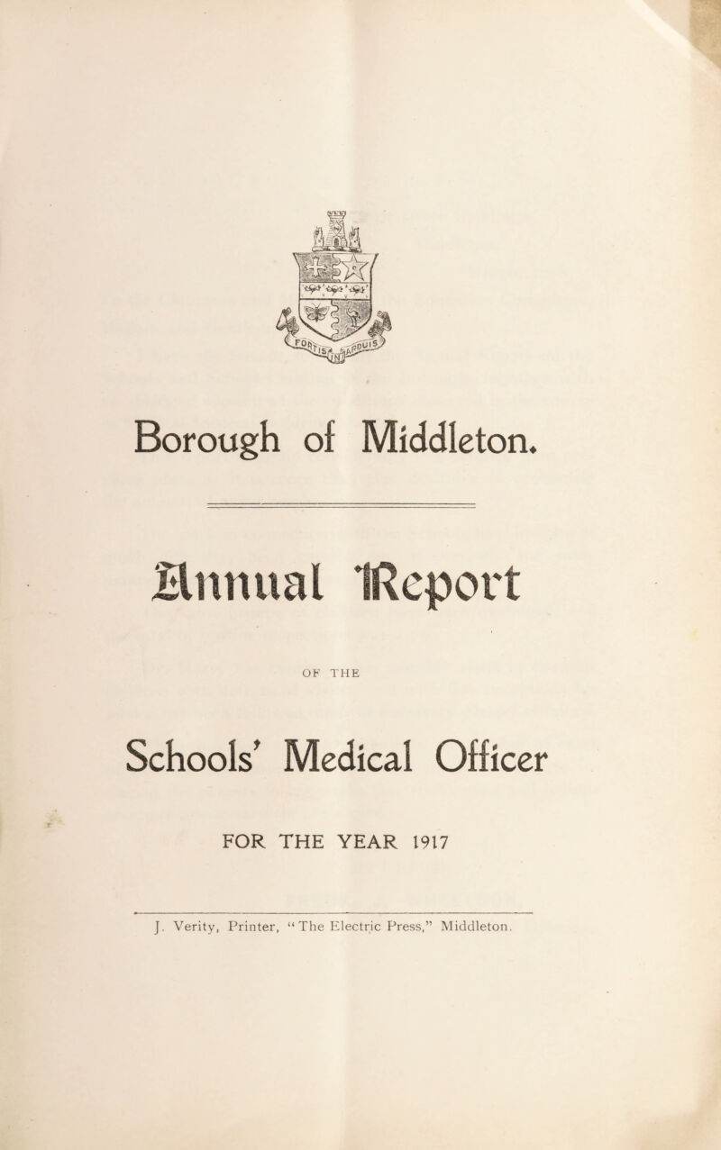 '< v / y r v Borough of Middleton. Brumal IRqport OF THE Schools' Medical Officer FOR THE YEAR 1917 J. Verity, Printer, “ The Electric Press,” Middleton.