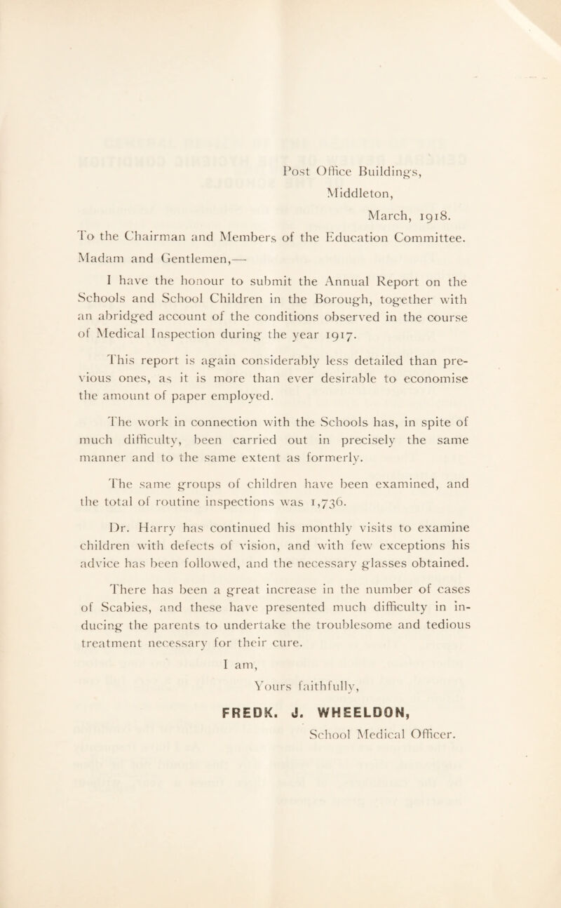 Post Office Building's, Middleton, March, 1918. 1 o the Chairman and Members of the Education Committee. Madam and Gentlemen,— I have the honour to submit the Annual Report on the Schools and School Children in the Borough, together with an abridged account of the conditions observed in the course of Medical Inspection during the year 1917. This report is again considerably less detailed than pre¬ vious ones, as it is more than ever desirable to economise the amount of paper employed. The work in connection with the Schools has, in spite of much difficulty, been carried out in precisely the same manner and to the same extent as formerly. The same groups of children have been examined, and the total of routine inspections was 1,736. Dr. Harry has continued his monthly visits to examine children with defects of vision, and with few exceptions his advice has been followed, and the necessary glasses obtained. There has been a great increase in the number of cases of Scabies, and these have presented much difficulty in in¬ ducing the parents to undertake the troublesome and tedious treatment necessary for their cure. I am, Yours faithfully, FRED&. J. WHEELD9N, School Medical Officer.